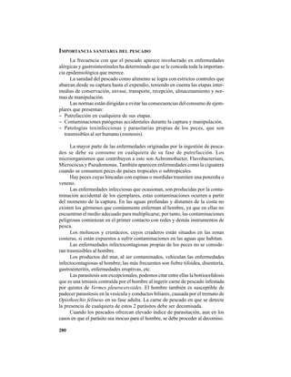 280
IMPORTANCIA SANITARIA DEL PESCADO
La frecuencia con que el pescado aparece involucrado en enfermedades
alérgicas y gastrointestinales ha determinado que se le conceda toda la importan-
cia epidemiológica que merece.
La sanidad del pescado como alimento se logra con estrictos controles que
abarcan desde su captura hasta el expendio, teniendo en cuenta las etapas inter-
medias de conservación, envase, transporte, recepción, almacenamiento y nor-
mas de manipulación.
Las normas están dirigidas a evitar las consecuencias del consumo de ejem-
plares que presentan:
− Putrefacción en cualquiera de sus etapas.
− Contaminaciones patógenas accidentales durante la captura y manipulación.
− Patologías toxinfecciosas y parasitarias propias de los peces, que son
trasmisibles al ser humano (zoonosis).
La mayor parte de las enfermedades originadas por la ingestión de pesca-
dos se debe su consumo en cualquiera de su fase de putrefacción. Los
microorganismos que contribuyen a esto son Achromobacter, Flavobacterium,
Micrococus y Pseudomonas. También aparecen enfermedades como la ciguatera
cuando se consumen peces de países tropicales o subtropicales.
Hay peces cuyas hincadas con espinas o mordidas trasmiten una ponzoña o
veneno.
Las enfermedades infecciosas que ocasionan, son producidas por la conta-
minación accidental de los ejemplares, estas contaminaciones ocurren a partir
del momento de la captura. En las aguas profundas y distantes de la costa no
existen los gérmenes que comúnmente enferman al hombre, ya que en ellas no
encuentran el medio adecuado para multiplicarse, por tanto, las contaminaciones
peligrosas comienzan en el primer contacto con redes y demás instrumentos de
pesca.
Los moluscos y crustáceos, cuyos criaderos están situados en las zonas
costeras, sí están expuestos a sufrir contaminaciones en las aguas que habitan.
Las enfermedades infectocontagiosas propias de los peces no se conside-
ran trasmisibles al hombre.
Los productos del mar, al ser contaminados, vehiculan las enfermedades
infectocontagiosas al hombre; las más frecuentes son fiebre tifoidea, disentería,
gastroenteritis, enfermedades eruptivas, etc.
Las parasitosis son excepcionales, podemos citar entre ellas la botriocefalosis
que es una teniasis contraída por el hombre al ingerir carne de pescado infestada
por quistes de Vermes pleurocercoides. El hombre también es susceptible de
padecer parasitosis en la vesícula y conductos biliares, causada por el tremato de
Opisthorchis felineus en su fase adulta. La carne de pescado en que se detecte
la presencia de cualquiera de estos 2 parásitos debe ser decomisada.
Cuando los pescados ofrezcan elevado índice de parasitación, aun en los
casos en que el parásito sea inocuo para el hombre, se debe proceder al decomiso.
 
