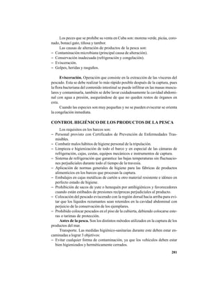 281
Los peces que se prohíbe su venta en Cuba son: morena verde, picúa, coro-
nado, bonací gato, tiñosa y tambor.
Las causas de alteración de productos de la pesca son:
− Contaminación microbiana (principal causa de alteración).
− Conservación inadecuada (refrigeración y congelación).
− Evisceración.
− Golpes, heridas y rasguños.
Evisceración. Operación que consiste en la extracción de las vísceras del
pescado. Esta se debe realizar lo más rápido posible después de la captura, pues
la flora bacteriana del contenido intestinal se puede infiltrar en las masas muscu-
lares y contaminarla, también se debe lavar cuidadosamente la cavidad abdomi-
nal con agua a presión, asegurándose de que no queden restos de órganos en
esta.
Cuando las especies son muy pequeñas y no se pueden eviscerar se orienta
la congelación inmediata.
CONTROL HIGIÉNICO DE LOS PRODUCTOS DE LA PESCA
Los requisitos en los barcos son:
− Personal provisto con Certificados de Prevención de Enfermedades Tras-
misibles.
− Combatir malos hábitos de higiene personal de la tripulación.
− Limpieza e higienización de todo el barco y en especial de las cámaras de
refrigeración, cajas, cestas, equipos mecánicos e instrumentos de captura.
− Sistema de refrigeración que garantice las bajas temperaturas sin fluctuacio-
nes perjudiciales durante todo el tiempo de la travesía.
− Aplicación de normas generales de higiene para las fábricas de productos
alimenticios en los barcos que procesan la captura.
− Embalajes en cajas metálicas de cartón u otro material resistente e idóneo en
perfecto estado de higiene.
− Prohibición de sacos de yute o henequén por antihigiénicos y favorecedores
cuando están estibados de presiones recíprocas perjudiciales al producto.
− Colocación del pescado eviscerado con la región dorsal hacia arriba para evi-
tar que los líquidos rezumantes sean retenidos en la cavidad abdominal con
perjuicio de la conservación de los ejemplares.
− Prohibido colocar pescados en el piso de la cubierta, debiendo colocarse este-
ras o tarimas de protección.
Antes de la pesca. Son los distintos métodos utilizados en la captura de los
productos del mar.
Transporte. Las medidas higiénico-sanitarias durante este deben estar en-
caminadas a lograr 3 objetivos:
− Evitar cualquier forma de contaminación, ya que los vehículos deben estar
bien higienizados y herméticamente cerrados.
 