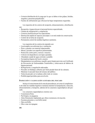 282
− Correcta distribución de la carga por lo que se deben evitar golpes, heridas,
rasguños y presiones perjudiciales.
− Fuentes de enfriamiento que ofrezcan las bajas temperaturas requeridas.
Los requisitos de los centros de recepción, almacenamiento y distribución
son:
− Recepción e inspección por el personal técnico especializado.
− Cámara de refrigeración y congelación.
− Correcta clasificación por los especialistas.
− Destrucción rápida de especies poscriptas o en mal estado de conservación.
− Control de la fecha de recepción.
− Permanente control de medidas higiénico-sanitarias.
Los requisitos de los centros de expendio son:
− Local amplio con suficiente luz y ventilación.
− Pisos y paredes con material impermeable.
− Mesas y picador con superficie pulimentadas.
− Protección contra polvo, moscas e insectos.
− Colector de desperdicios con tapas ajustadas.
− Abundante caudal de agua corriente y potable.
− Escrupulosa higiene del local y enseres.
− Manipuladores con uniformes, mandil y gorro limpios provisto con Certificado
de Prevención de Enfermedades Trasmisibles y observancia de hábitos de
higiene personal.
− Refrigeración y congelación adecuadas.
− Pescados en bandejas cubiertos por hielo picado fuera de las cámaras.
− Mantener el pescado fuera del alcance del público.
− Venta de pescado en la mañana sobre todo en verano.
− Prohibir papel periódico para envolverlo.
INSPECCIÓN Y CALIFICACIÓN SANITARIA DEL PESCADO
Incluye el conocimiento de la zona de procedencia, así como el cumplimien-
to de todas las medidas higiénico-sanitarias durante la manipulación, selección,
almacenamiento y transporte, además de los caracteres organolépticos del pes-
cado.
Los caracteres organolépticos externos son:
− Consistencia firme.
− Piel limpia y no pegajosa.
− Aleta firmemente implantada que ofrece resistencia a la tracción.
− Escamas presentes y con brillo metal.
− Ojos con brillo.
− Olor a mar sin repugnar.
 