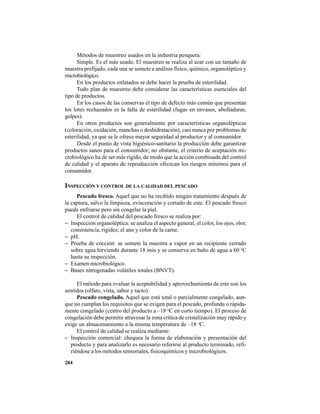284
Métodos de muestreo usados en la industria pesquera:
Simple. Es el más usado. El muestreo se realiza al azar con un tamaño de
muestra prefijado, cada una se somete a análisis físico, químico, organoléptico y
microbiológico.
En los productos enlatados se debe hacer la prueba de esterilidad.
Todo plan de muestreo debe considerar las características esenciales del
tipo de productos.
En los casos de las conservas el tipo de defecto más común que presentan
los lotes rechazados es la falta de esterilidad (fugas en envases, abolladuras,
golpes).
En otros productos son generalmente por características organolépticas
(coloración, oxidación, manchas o deshidratación), casi nunca por problemas de
esterilidad, ya que se le ofrece mayor seguridad al productor y al consumidor.
Desde el punto de vista higiénico-sanitario la producción debe garantizar
productos sanos para el consumidor; no obstante, el criterio de aceptación mi-
crobiológico ha de ser más rígido, de modo que la acción combinada del control
de calidad y el aparato de reproducción ofrezcan los riesgos mínimos para el
consumidor.
INSPECCIÓN Y CONTROL DE LA CALIDAD DEL PESCADO
Pescado fresco. Aquel que no ha recibido ningún tratamiento después de
la captura, salvo la limpieza, evisceración y cortado de este. El pescado fresco
puede enfriarse pero sin congelar la piel.
El control de calidad del pescado fresco se realiza por:
− Inspección organoléptica: se analiza el aspecto general, el color, los ojos, olor,
consistencia, rigidez, el ano y color de la carne.
− pH.
− Prueba de cocción: se somete la muestra a vapor en un recipiente cerrado
sobre agua hirviendo durante 18 min y se conserva en baño de agua a 60 o
C
hasta su inspección.
− Examen microbiológico.
− Bases nitrogenadas volátiles totales (BNVT).
El método para evaluar la aceptabilidad y aprovechamiento de este son los
sentidos (olfato, vista, sabor y tacto).
Pescado congelado. Aquel que está total o parcialmente congelado, aun-
que no cumplan los requisitos que se exigen para el pescado, profunda o rápida-
mente congelado (centro del producto a –18 o
C en corto tiempo). El proceso de
congelación debe permitir atravesar la zona crítica de cristalización muy rápido y
exige un almacenamiento a la misma temperatura de –18 o
C.
El control de calidad se realiza mediante:
− Inspección comercial: chequea la forma de elaboración y presentación del
producto y para analizarlo es necesario referirse al producto terminado, refi-
riéndose a los métodos sensoriales, fisicoquímicos y microbiológicos.
 