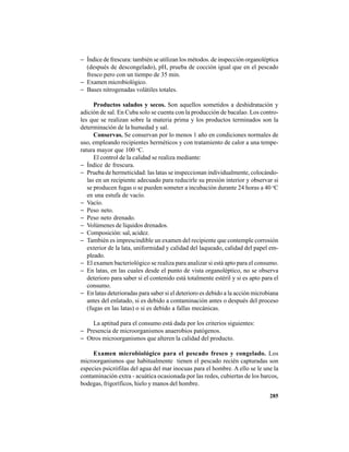 285
− Índice de frescura: también se utilizan los métodos. de inspección organoléptica
(después de descongelado), pH, prueba de cocción igual que en el pescado
fresco pero con un tiempo de 35 min.
− Examen microbiológico.
− Bases nitrogenadas volátiles totales.
Productos salados y secos. Son aquellos sometidos a deshidratación y
adición de sal. En Cuba solo se cuenta con la producción de bacalao. Los contro-
les que se realizan sobre la materia prima y los productos terminados son la
determinación de la humedad y sal.
Conservas. Se conservan por lo menos 1 año en condiciones normales de
uso, empleando recipientes herméticos y con tratamiento de calor a una tempe-
ratura mayor que 100 o
C.
El control de la calidad se realiza mediante:
− Índice de frescura.
− Prueba de hermeticidad: las latas se inspeccionan individualmente, colocándo-
las en un recipiente adecuado para reducirle su presión interior y observar si
se producen fugas o se pueden someter a incubación durante 24 horas a 40 o
C
en una estufa de vacío.
− Vacío.
− Peso neto.
− Peso neto drenado.
− Volúmenes de líquidos drenados.
− Composición: sal, acidez.
− También es imprescindible un examen del recipiente que contemple corrosión
exterior de la lata, uniformidad y calidad del laqueado, calidad del papel em-
pleado.
− El examen bacteriológico se realiza para analizar si está apto para el consumo.
− En latas, en las cuales desde el punto de vista organoléptico, no se observa
deterioro para saber si el contenido está totalmente estéril y si es apto para el
consumo.
− En latas deterioradas para saber si el deterioro es debido a la acción microbiana
antes del enlatado, si es debido a contaminación antes o después del proceso
(fugas en las latas) o si es debido a fallas mecánicas.
La aptitud para el consumo está dada por los criterios siguientes:
− Presencia de microorganismos anaerobios patógenos.
− Otros microorganismos que alteren la calidad del producto.
Examen microbiológico para el pescado fresco y congelado. Los
microorganismos que habitualmente tienen el pescado recién capturadas son
especies psicrófilas del agua del mar inocuas para el hombre. A ello se le une la
contaminación extra - acuática ocasionada por las redes, cubiertas de los barcos,
bodegas, frigoríficos, hielo y manos del hombre.
 