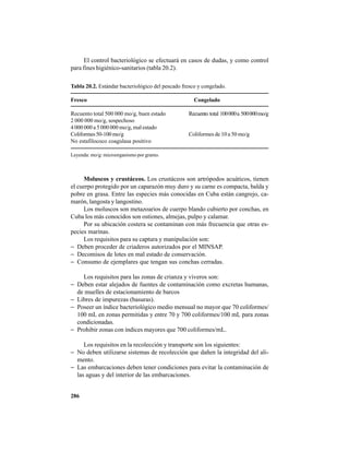 286
El control bacteriológico se efectuará en casos de dudas, y como control
para fines higiénico-sanitarios (tabla 20.2).
Tabla 20.2. Estándar bacteriológico del pescado fresco y congelado.
Fresco Congelado
Recuento total 500 000 mo/g, buen estado Recuento total 100000a 500000mo/g
2 000 000 mo/g, sospechoso
4 000 000 a 5 000 000 mo/g, mal estado
Coliformes50-100mo/g Coliformes de 10 a 50 mo/g
No estafilococo coagulasa positivo
Leyenda: mo/g: microorganismo por gramo.
Moluscos y crustáceos. Los crustáceos son artrópodos acuáticos, tienen
el cuerpo protegido por un caparazón muy duro y su carne es compacta, balda y
pobre en grasa. Entre las especies más conocidas en Cuba están cangrejo, ca-
marón, langosta y langostino.
Los moluscos son metazoarios de cuerpo blando cubierto por conchas, en
Cuba los más conocidos son ostiones, almejas, pulpo y calamar.
Por su ubicación costera se contaminan con más frecuencia que otras es-
pecies marinas.
Los requisitos para su captura y manipulación son:
− Deben proceder de criaderos autorizados por el MINSAP.
− Decomisos de lotes en mal estado de conservación.
− Consumo de ejemplares que tengan sus conchas cerradas.
Los requisitos para las zonas de crianza y viveros son:
− Deben estar alejados de fuentes de contaminación como excretas humanas,
de muelles de estacionamiento de barcos
− Libres de impurezas (basuras).
− Poseer un índice bacteriológico medio mensual no mayor que 70 coliformes/
100 mL en zonas permitidas y entre 70 y 700 coliformes/100 mL para zonas
condicionadas.
− Prohibir zonas con índices mayores que 700 coliformes/mL.
Los requisitos en la recolección y transporte son los siguientes:
− No deben utilizarse sistemas de recolección que dañen la integridad del ali-
mento.
− Las embarcaciones deben tener condiciones para evitar la contaminación de
las aguas y del interior de las embarcaciones.
 