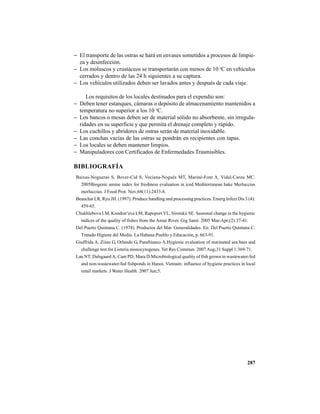 287
− El transporte de las ostras se hará en envases sometidos a procesos de limpie-
za y desinfección.
− Los moluscos y crustáceos se transportarán con menos de 10 o
C en vehículos
cerrados y dentro de las 24 h siguientes a su captura.
− Los vehículos utilizados deben ser lavados antes y después de cada viaje.
Los requisitos de los locales destinados para el expendio son:
− Deben tener estanques, cámaras o depósito de almacenamiento mantenidos a
temperatura no superior a los 10 o
C.
− Los bancos o mesas deben ser de material sólido no absorbente, sin irregula-
ridades en su superficie y que permita el drenaje completo y rápido.
− Los cuchillos y abridores de ostras serán de material inoxidable.
− Las conchas vacías de las ostras se pondrán en recipientes con tapas.
− Los locales se deben mantener limpios.
− Manipuladores con Certificados de Enfermedades Trasmisibles.
BIBLIOGRAFÍA
Baixas-Nogueras S, Bover-Cid S, Veciana-Nogués MT, Mariné-Font A, Vidal-Carou MC.
2005Biogenic amine index for freshness evaluation in iced Mediterranean hake Merluccius
merluccius. J Food Prot. Nov;68(11):2433-8.
Beauchat LR, Ryu JH. (1997). Produce handling and processing practices. Emerg Infect Dis 3 (4):
459-65.
Chukhlebova LM, Kondrat’eva LM, Rapoport VL, Sirotskii SE. Seasonal change in the hygienic
indices of the quality of fishes from the Amur River. Gig Sanit. 2005 Mar-Apr;(2):37-41.
Del Puerto Quintana C. (1974). Productos del Mar. Generalidades. En: Del Puerto Quintana C.
Tratado Higiene del Medio. La Habana:Pueblo y Educación, p. 663-91.
Giuffrida A, Ziino G, Orlando G, Panebianco A.Hygienic evaluation of marinated sea bass and
challenge test for Listeria monocytogenes. Vet Res Commun. 2007 Aug;31 Suppl 1:369-71.
Lan NT, Dalsgaard A, Cam PD, Mara D.Microbiological quality of fish grown in wastewater-fed
and non-wastewater-fed fishponds in Hanoi, Vietnam: influence of hygiene practices in local
retail markets. J Water Health. 2007 Jun;5.
 