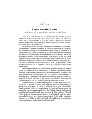 288
CAPÍTULO21
Control sanitario del huevo
MartaCardonaGálvez,TamaraDíazLorenzo,PedroMorejónMartín
Huevo es el óvulo fecundado o no, excretado por las hembras de varias
especies de animales que puede ser de color blanco o pardo. Los huevos de
gallina son los de uso general en todos los países, las posturas de aves más
comunes destinadas al consumo humano, además de la gallina son las de codor-
nices, patos, pavos, ocas entre otras.
Es considerado como uno de los alimentos más completos para el hombre,
aporta proteínas, vitaminas y minerales en cantidades significativas. En las últi-
mas décadas del siglo pasado surgió un mito sobre el exceso de colesterol en el
huevo, que produjo sustancial descenso en su consumo. Sus proteínas están bien
equilibradas en relación con los aminoácidos esenciales, un poco por encima del
patrón de necesidades recomendado para los seres humanos lo que, asociado a
su elevada digestibilidad, ha permitido catalogar a este alimento como “la fuente
de proteínas más perfecta de la naturaleza”. Su valor biológico es de 96 a 100 %,
y se considera superior cualitativamente al de la carne y del pescado. Un huevo
proporciona cerca de 7 g de proteínas, equivalentes a una taza de leche o una
onza de carne.
La yema, de color amarillo, variable en intensidad y tonalidad, sin que ello
guarde relación alguna con su valor nutritivo, es la mayor fuente de vitaminas y
minerales, está constituida principalmente por lípidos: colesterol, triglicéridos (un
tercio son ácidos grasos saturados y los 2/3 restantes, monoinsaturados y
poliinsaturados) y abundantes fosfolípidos entre los que se destaca, por su impor-
tancia, la lecitina. También se encuentran los llamados ácidos grasos
poliinsaturados tipo omega 6 (ácido linoleico y araquidónico) y omega 3.
En ocasiones nos preguntamos desde cuándo el huevo ha servido de ali-
mento para el hombre, y aunque nadie sabe con certeza la fecha en que se
domesticó la primera ave, se reporta en la historia que la India hablaba ya de
ellas desde el año 3200 a.n.e.; los egipcios y los chinos habían descrito que las
aves ponían huevos para su mesa desde el año 1400 a.C. Se cree que las prime-
ras gallinas deAmérica fueron de razas originarias deAsia, traídas por Cristóbal
Colón. Como este alimento aporta fracciones significativas de nutrientes reque-
ridos cada día para el crecimiento y mantenimiento de los tejidos corporales,
mantiene hoy su utilidad en la alimentación de niños, adolescentes, embarazadas,
mujeres en lactación, ancianos y población en general.
 