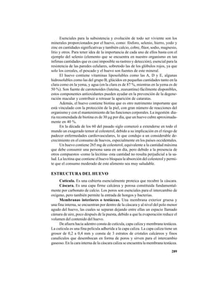 289
Esenciales para la subsistencia y evolución de todo ser viviente son los
minerales proporcionados por el huevo, como: fósforo, selenio, hierro, yodo y
zinc en cantidades significativas y también calcio, cobre, flúor, sodio, magnesio,
litio y otros. Para tener idea de la importancia de cada uno de ellos basta con el
ejemplo del selenio (elemento que se encuentra en nuestro organismo en tan
ínfimas cantidades que es casi imposible su rastreo y detección), esencial para la
resistencia de las paredes celulares, sobretodo las de los glóbulos rojos, ya que
solo los cereales, el pescado y el huevo son fuentes de este mineral.
El huevo contiene vitaminas liposolubles como las A, D y E, algunas
hidrosolubles como las del grupo B, glúcidos en pequeñas cantidades tanto en la
clara como en la yema, y agua (en la clara es de 87 %, mientras en la yema es de
50 %). Son fuente de carotenoides (luteína, zeaxantina) fácilmente disponibles,
estos componentes antioxidantes pueden ayudar en la prevención de la degene-
ración macular y contribuir a retrasar la aparición de cataratas.
Además, el huevo contiene biotina que es otro nutrimento importante que
está vinculado con la protección de la piel, con gran número de reacciones del
organismo y con el mantenimiento de las funciones corporales. La ingestión dia-
ria recomendada de biotina es de 30 µg por día, que un huevo cubre aproximada-
mente en 40 %.
En la década de los 60 del pasado siglo comenzó a extenderse en todo el
mundo un exagerado temor al colesterol, debido a su implicación en el riesgo de
padecer enfermedades cardiovasculares, lo que condujo a un considerable de-
crecimiento en el consumo de huevos, especialmente en los países occidentales.
Un huevo contiene 265 mg de colesterol, equivalente a la cantidad máxima
que debe consumir una persona sana en un día, pero debido a la presencia de
otros compuestos -como la lecitina- esta cantidad no resulta perjudicial a la sa-
lud. La lecitina que contiene el huevo bloquea la absorción del colesterol y permi-
te que el consumo moderado de este alimento sea muy saludable.
ESTRUCTURA DEL HUEVO
Cutícula. Es una cubierta esencialmente proteica que recubre la cáscara.
Cáscara. Es una capa firme calcárea y porosa constituida fundamental-
mente por carbonato de calcio. Los poros son esenciales para el intercambio de
oxígeno, pero también permite la entrada de hongos y bacterias.
Membranas interiores o testáceas. Una membrana exterior gruesa y
una fina interna, se encuentran por dentro de la cáscara y al nivel del polo menor
agudo del huevo, las cuales se separan dejando entre ellas un espacio llamado
cámara de aire, poco después de la puesta, debido a que la evaporación reduce el
volumen del contenido del huevo.
De afuera hacia adentro consta de cutícula, capa caliza y membrana testácea.
La cutícula es una fina película adherida a la capa caliza. La capa caliza tiene un
grosor de 0,2 a 0,4 mm y consta de 3 estratos de cristales calcáreos y finos
canalículos que desembocan en forma de poros y sirven para el intercambio
gaseoso. En la cara interna de la cáscara caliza se encuentra la membrana testácea.
 