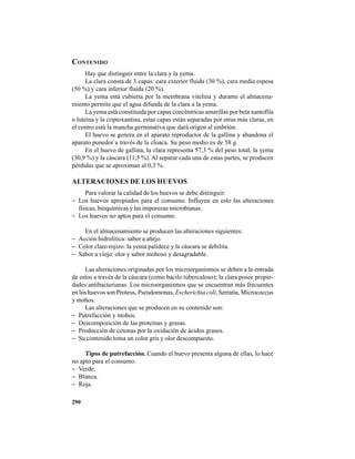 290
CONTENIDO
Hay que distinguir entre la clara y la yema.
La clara consta de 3 capas: cara exterior fluida (30 %), cara media espesa
(50 %) y cara inferior fluida (20 %).
La yema está cubierta por la membrana vitelina y durante el almacena-
miento permite que el agua difunda de la clara a la yema.
La yema está constituida por capas concéntricas amarillas por beta xantofila
o luteína y la criptoxantina, estas capas están separadas por otras más claras, en
el centro está la mancha germinativa que dará origen al embrión.
El huevo se genera en el aparato reproductor de la gallina y abandona el
aparato ponedor a través de la cloaca. Su peso medio es de 58 g.
En el huevo de gallina, la clara representa 57,3 % del peso total, la yema
(30,9 %) y la cáscara (11,5 %). Al separar cada una de estas partes, se producen
pérdidas que se aproximan al 0,3 %.
ALTERACIONES DE LOS HUEVOS
Para valorar la calidad de los huevos se debe distinguir:
− Los huevos apropiados para el consumo. Influyen en esto las alteraciones
físicas, bioquímicas y las impurezas microbianas.
− Los huevos no aptos para el consumo.
En el almacenamiento se producen las alteraciones siguientes:
− Acción hidrolítica: sabor a añejo.
− Color claro rojizo: la yema palidece y la cáscara se debilita.
− Sabor a viejo: olor y sabor mohoso y desagradable.
Las alteraciones originadas por los microorganismos se deben a la entrada
de estos a través de la cáscara (como bacilo tuberculoso); la clara posee propie-
dades antibacterianas. Los microorganismos que se encuentran más frecuentes
en los huevos son Proteus, Pseudomonas, Escherichia coli, Serratia, Micrococcus
y mohos.
Las alteraciones que se producen en su contenido son:
− Putrefacción y mohos.
− Descomposición de las proteínas y grasas.
− Producción de cetonas por la oxidación de ácidos grasos.
− Su contenido toma un color gris y olor descompuesto.
Tipos de putrefacción. Cuando el huevo presenta alguna de ellas, lo hace
no apto para el consumo.
− Verde.
− Blanca.
− Roja.
 
