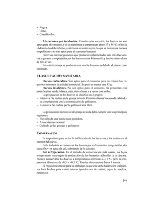 291
− Negra.
− Heno.
− Caseificados.
Alteraciones por incubación. Cuando estas suceden, los huevos no son
aptos para el consumo, y si se mantienen a temperatura entre 37 y 38 o
C se inicia
el desarrollo del embrión y este toma un color rojizo, lo que se denomina huevos
empollados y no son aptos para el consumo humano.
Entre los microorganismos que producen enfermedades con más frecuen-
cia y que son transportados por los huevos están Salmonella y bacilo tuberculoso
de tipo aviar.
Estas infecciones se producen con mucha frecuencia debido al pienso con-
taminado.
CLASIFICACIÓN SANITARIA
Huevos rechazables. Son aptos para el consumo pero no reúnen los re-
quisitos mínimos de calidad comercial. Su peso es menor que 45 g.
Huevos insalubres. No son aptos para el consumo. Se presentan con
putrefacción verde, blanca, roja, olor a heno y a veces con moho.
La producción de los huevos se clasifica en 2 grupos:
− Intensiva. Se realiza en la granja avícola. Permite obtener huevos de calidad y
se complementa con la construcción de gallineros.
− Extensiva. Se realiza por la gallina al aire libre.
La producción intensiva o de granja avícola debe cumplir con los principios
siguientes:
− Elección de una buena raza ponedora.
− Alimentación racional.
− Cuidado de las granjas y gallineros.
CONSERVACIÓN
Es importante para evitar la infiltración de las bacterias y los mohos en el
interior del huevo.
En la industria se conservan los huevos por enfriamiento, congelación, de-
secación y en agua de cal, cubriendo de la cáscara.
Por refrigeración. Es el método de conservación más usado, las bajas
temperaturas restringen la producción de las bacterias adheridas a la cáscara.
Pueden conservarse los huevos a temperaturas inferiores a -11 o
C, pero la tem-
peratura idónea es de -0,5 a +0,5 o
C. Pueden almacenarse hasta 9 meses.
El requisito esencial para su embalaje es que este debe hacerse en recipien-
tes bien hechos para evitar roturas (pueden ser de cartón, cajas de madera,
bandejas).
 