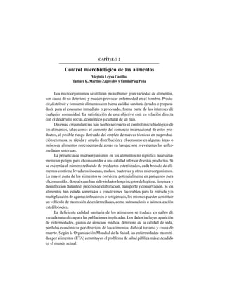 20
CAPÍTULO 2
Control microbiológico de los alimentos
Virginia Leyva Castillo,
TamaraK.MartinoZagovalovyYamilaPuigPeña
Los microorganismos se utilizan para obtener gran variedad de alimentos,
son causa de su deterioro y pueden provocar enfermedad en el hombre. Produ-
cir, distribuir y consumir alimentos con buena calidad sanitaria (crudos o prepara-
dos), para el consumo inmediato o procesado, forma parte de los intereses de
cualquier comunidad. La satisfacción de este objetivo está en relación directa
con el desarrollo social, económico y cultural de un país.
Diversas circunstancias han hecho necesario el control microbiológico de
los alimentos, tales como: el aumento del comercio internacional de estos pro-
ductos, el posible riesgo derivado del empleo de nuevas técnicas en su produc-
ción en masa, su rápida y amplia distribución y el consumo en algunas áreas o
países de alimentos procedentes de zonas en las que son prevalentes las enfer-
medades entéricas.
La presencia de microorganismos en los alimentos no significa necesaria-
mente un peligro para el consumidor o una calidad inferior de estos productos. Si
se exceptúa el número reducido de productos esterilizados, cada bocado de ali-
mentos contiene levaduras inocuas, mohos, bacterias y otros microorganismos.
La mayor parte de los alimentos se convierte potencialmente en patógenos para
el consumidor, después que han sido violados los principios de higiene, limpieza y
desinfección durante el proceso de elaboración, transporte y conservación. Si los
alimentos han estado sometidos a condiciones favorables para la entrada y/o
multiplicación de agentes infecciosos o toxigénicos, los mismos pueden constituir
un vehículo de trasmisión de enfermedades, como salmonelosis o la intoxicación
estafilocócica.
La deficiente calidad sanitaria de los alimentos se traduce en daños de
variada naturaleza para las poblaciones implicadas. Los daños incluyen aparición
de enfermedades, gastos de atención médica, deterioro de la calidad de vida,
pérdidas económicas por deterioro de los alimentos, daño al turismo y causa de
muerte. Según la Organización Mundial de la Salud, las enfermedades trasmiti-
das por alimentos (ETA) constituyen el problema de salud pública más extendido
en el mundo actual.
 