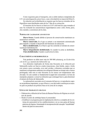 292
Como requisitos para el transporte, este se debe realizar a temperatura de
6 o
C con amortiguación, pisos lisos, a una velocidad de no mayor de 60 km/ h.
En relación con la distribución se requiere que los huevos extraídos de los
frigoríficos sean distribuidos antes de los 7 días de su extracción.
El muestreo de los huevos se hará en el 10 % del total de cajas tomadas al
azar. Se evaluarán las características organolépticas como: color, forma, peso,
olor, tamaño y consistencia de la clara.
NORMAS DE CALIDAD DE LOS HUEVOS
Huevo fresco. Cuando debido al proceso de conservación mantienen ca-
racterísticas normales.
Huevo conservado. Es el que se somete a un tratamiento automatizado
para impedir o retardar el desarrollo del fenómeno de alteración.
Huevo deshidratado. Es el huevo que fue sometido al método de conser-
vación por deshidratación.
Huevo integralmente deshidratado. Es cuando la yema se deshidrata.
Clara deshidratada. Cuando se pulveriza la clara.
CARACTERÍSTICAS MICROBIOLÓGICAS
Este producto no debe tener más de 300 000 colonias/g, no Escherichia
coli en 0,1 g y ausencia de Salmonella ssp.
Los alimentos implicados de forma más frecuente en la infección por
Salmonella suelen ser huevos crudos (mayonesas, clara batida, sopas o leche
con yema) o poco cocinados, aves mal cocidas y alimentos cocinados que se
mantienen a temperatura ambiente (sin refrigerar) durante un tiempo más o menos
prolongado; todo esto es más frecuente en los meses con temperaturas más
elevadas. En este sentido es fundamental el papel del consumidor a la hora de
manipular, preparar y conservar alimentos que contengan huevo, para disminuir
el número de brotes de Salmonella.
La salmonelosis asociada con el consumo de huevos y ovoproductos supo-
ne un problema importante, ya que el huevo y sus derivados constituyen en nues-
tro país un producto de primera línea en la cesta de la compra.
LÍNEAS DE TRABAJO EN GRANJAS
− Elaboración y difusión de las Guías de Buenas Prácticas de Higiene en avicul-
tura de puesta.
− Desde el centro de embalaje hasta el consumidor:
• Establecer un programa para la implantación efectiva y completa de los sis-
temas de autocontrol en los establecimientos o en su caso guías de buenas
prácticas de higiene, fomentando la incorporación del concepto “trazabilidad”
dentro del plan de autocontrol.
 