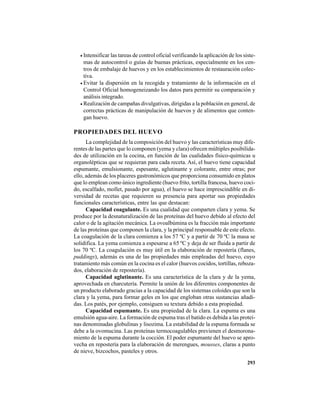 293
• Intensificar las tareas de control oficial verificando la aplicación de los siste-
mas de autocontrol o guías de buenas prácticas, especialmente en los cen-
tros de embalaje de huevos y en los establecimientos de restauración colec-
tiva.
• Evitar la dispersión en la recogida y tratamiento de la información en el
Control Oficial homogeneizando los datos para permitir su comparación y
análisis integrado.
• Realización de campañas divulgativas, dirigidas a la población en general, de
correctas prácticas de manipulación de huevos y de alimentos que conten-
gan huevo.
PROPIEDADES DEL HUEVO
La complejidad de la composición del huevo y las características muy dife-
rentes de las partes que lo componen (yema y clara) ofrecen múltiples posibilida-
des de utilización en la cocina, en función de las cualidades físico-químicas u
organolépticas que se requieran para cada receta. Así, el huevo tiene capacidad
espumante, emulsionante, espesante, aglutinante y colorante, entre otras; por
ello, además de los placeres gastronómicos que proporciona consumido en platos
que lo emplean como único ingrediente (huevo frito, tortilla francesa, huevo coci-
do, escalfado, mollet, pasado por agua), el huevo se hace imprescindible en di-
versidad de recetas que requieren su presencia para aportar sus propiedades
funcionales características, entre las que destacan:
Capacidad coagulante. Es una cualidad que comparten clara y yema. Se
produce por la desnaturalización de las proteínas del huevo debido al efecto del
calor o de la agitación mecánica. La ovoalbúmina es la fracción más importante
de las proteínas que componen la clara, y la principal responsable de este efecto.
La coagulación de la clara comienza a los 57 ºC y a partir de 70 ºC la masa se
solidifica. La yema comienza a espesarse a 65 ºC y deja de ser fluida a partir de
los 70 ºC. La coagulación es muy útil en la elaboración de repostería (flanes,
puddings), además es una de las propiedades más empleadas del huevo, cuyo
tratamiento más común en la cocina es el calor (huevos cocidos, tortillas, reboza-
dos, elaboración de repostería).
Capacidad aglutinante. Es una característica de la clara y de la yema,
aprovechada en charcutería. Permite la unión de los diferentes componentes de
un producto elaborado gracias a la capacidad de los sistemas coloides que son la
clara y la yema, para formar geles en los que engloban otras sustancias añadi-
das. Los patés, por ejemplo, consiguen su textura debido a esta propiedad.
Capacidad espumante. Es una propiedad de la clara. La espuma es una
emulsión agua-aire. La formación de espuma tras el batido es debida a las proteí-
nas denominadas globulinas y lisozima. La estabilidad de la espuma formada se
debe a la ovomucina. Las proteínas termocoagulables previenen el desmorona-
miento de la espuma durante la cocción. El poder espumante del huevo se apro-
vecha en repostería para la elaboración de merengues, mousses, claras a punto
de nieve, bizcochos, pasteles y otros.
 