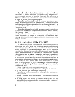 294
Capacidad anticristalizante. La clara de huevo es la responsable de esta
característica. Es muy útil en pastelería y confitería, donde se emplean solucio-
nes sobresaturadas de azúcar, un ejemplo es el uso de la clara de huevo en la
fabricación de turrón, que permite trabajar con concentraciones muy elevadas
de azúcar sin que este forme cristales detectables.
Capacidad emulsionante. Es propia de la yema y conferida por su es-
tructura, ya que es una emulsión de tipo aceite-agua. La yema confiere gran
estabilidad a las emulsiones en las que interviene, debido a su viscosidad y a la
presencia de lecitina. Esta propiedad es la que permite que “liguen” las salsas
(mayonesas y otras).
Capacidad colorante. Es propia de la yema, que aporta los pigmentos que
le dan su color característico. Es especialmente importante en pastas alimenti-
cias, repostería y salsas.
Capacidad aromatizante. El huevo tiene un aroma especial, aportado por
la yema, que trasmite a los platos en los que interviene. Esta propiedad es igual-
mente apreciada en la fabricación de pastas alimenticias (macarrones, raviolis,
etc.) y en repostería.
CONSEJOS Y NORMAS DE MANIPULACIÓN
Es un hecho que la falta de higiene durante la manipulación y consumo de
alimentos es una de las causas más comunes de algunas toxiinfecciones
alimentarias, por ejemplo la salmonelosis, una de las más frecuentes durante el
verano, esta aparece en la mayoría de los casos por la bacteria Salmonella
enteritidis. Los síntomas (diarrea, vómitos, dolor abdominal, fiebre y dolor de
cabeza) aparecen entre las 12 y 36 h después de haber ingerido un alimento
contaminado y persiste de 1 a 4 días. El huevo tiene una estructura biológica que
hace difícil su contaminación. La penetración de gérmenes desde el exterior no
es fácil mientras conserve la película de mucina superficial que lo recubre, la
membrana interna íntegra y las propiedades bacteriolíticas de la clara. El Institu-
to de Estudios del Huevo recuerda cuales son las precauciones que se deben
tomar a la hora de manipular los huevos y evitar posibles contaminaciones exte-
riores, estas serían las más significativas e imprescindibles para comer con todas
las garantías de salud:
− Comprar siempre huevos con la cáscara intacta y limpia.
− Respetar la fecha de consumo preferente que está impresa en el envase.
− No lavar los huevos antes de meterlos en el frigorífico.
− Cocinar bien las tortillas y mantenerlas en refrigeración si no va a ser consu-
mida rápidamente.
− Preparar la mayonesa con la máxima higiene y conservarla en frío hasta su
consumo.
− No romper el huevo en el borde de los recipientes donde se vaya a batir. Por
razones de higiene, el recipiente donde se baten los huevos debe usarse única-
mente para esta operación.
 