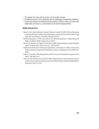 295
− No separar las claras de las yemas con la propia cáscara.
− No dejar los huevos ni los alimentos que los contengan a temperatura ambiente.
− Conservar siempre en refrigeración los pasteles, natillas, salsas, etc. que estén
elaborados con huevos, y consumirlos en el menor tiempo posible.
BIBLIOGRAFÍA
Baron F, Nau F, Guérin-Dubiard C, Gonnet F, Dubois JJ, Gautier M. (2003). Effect of dry heating
on the microbiological quality, functional properties, and natural bacteriostatic ability of egg
white after reconstitution. J Food Prot. May;66(5):825-32.
Del Puerto Quintana C. (1974). Aves y Huevos. En: Del Puerto Quintana C. Tratado Higiene del
Medio. La Habana: Pueblo y Educación, p. 638-49
Durecko R, Saladiova D, Popelka P, Simanska I. (2004). Epidemiological and epizootological
aspects of salmonellosis. Bratisl Lek Listy. ;105(12):414-8.
Organización de Naciones Unidas para la Agricultura y la Alimentación. (2002). Evaluación de
riesgo en relación con la presencia de Salmonella en huevos y pollo para asar. FAO. ISSN 1014-
806X.
Osano O,Arimi SM. (1999). Retail poultry and beef as sources of Campylobacter jejuni. EastAfr
Med J. Mar;76(3):141-3.
Sow S, de Vlas SJ, Polman K, Gryseels B. (2004). Hygiene practices and contamination risks of
surface waters by schistosome eggs: the case of an infested village in Northern Senegal. Bull Soc
Pathol Exot. Feb;97(1):12-4.
 