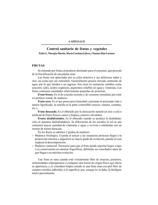 296
CAPÍTULO22
Control sanitario de frutas y vegetales
PedroL.MorejónMartín,MartaCardonaGálvezyTamaraDíazLorenzo
FRUTAS
Se entiende por frutas al producto destinado para el consumo, que procede
de la fructificación de una planta sana.
Las frutas son apreciadas por su color atractivo y sus deliciosos sabor y
olor, así como por sus nutrientes. Generalmente poseen elevado contenido de
agua, por lo que tienden a ser jugosas. Son ricas en sustancias solubles como
azucares, sales, ácidos orgánicos, pigmentos solubles en agua y vitaminas. Las
frutas contienen cantidades relativamente pequeñas de proteínas.
Fruto fresco. Es el de cosecha reciente y de consumo inmediato por estar
en perfecto estado de madurez.
Fruto seco. Es el que posee poca humedad y presenta el pericarpio más o
menos lignificado, la semilla es la parte comestible (nueces, maníes, castañas,
etc.).
Fruto desecado. Es el obtenido por la desecación natural (al aire o sol) o
artificial de frutos frescos, sanos y limpios, enteros o divididos.
Frutos deshidratados. Es el obtenido cuando se produce la deshidrata-
ción en aparatos deshidratadores. Se diferencian de los secados al sol en que
contienen mayor cantidad de vitaminas y agua, y reviven o rehidratan con un
remojo de menor duración.
En los frutos se admiten 2 grados de madurez:
− Madurez fisiológica. Cuando el azúcar y las sustancias proteicas llegan a la
proporción máxima y adquieren su mayor grado de evolución, pasado el cual
empieza la descomposición.
− Madurez comercial. Necesario para que el fruto pueda soportar largos viajes
o su conservación en cámaras frigoríficas, debiendo ser cosechados antes de
que llegue a su máxima evolución.
Una fruta es sana cuando está virtualmente libre de insectos, parásitos,
enfermedades criptogámicas o cualquier otra lesión de origen físico que afecte
su apariencia, y se considera limpia cuando es una fruta sana con piel libre de
cuerpos extraños adheridos a la superficie que, aunque no la dañe, la desfigure
total o parcialmente.
 