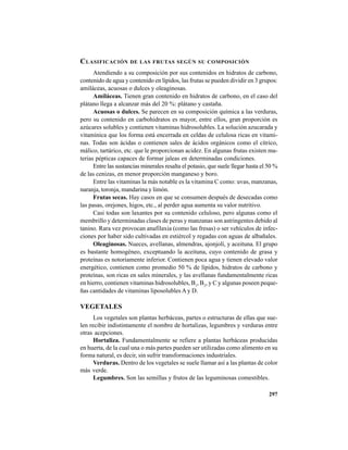 297
CLASIFICACIÓN DE LAS FRUTAS SEGÚN SU COMPOSICIÓN
Atendiendo a su composición por sus contenidos en hidratos de carbono,
contenido de agua y contenido en lípidos, las frutas se pueden dividir en 3 grupos:
amiláceas, acuosas o dulces y oleaginosas.
Amiláceas. Tienen gran contenido en hidratos de carbono, en el caso del
plátano llega a alcanzar más del 20 %: plátano y castaña.
Acuosas o dulces. Se parecen en su composición química a las verduras,
pero su contenido en carbohidratos es mayor, entre ellos, gran proporción es
azúcares solubles y contienen vitaminas hidrosolubles. La solución azucarada y
vitamínica que los forma está encerrada en celdas de celulosa ricas en vitami-
nas. Todas son ácidas o contienen sales de ácidos orgánicos como el cítrico,
málico, tartárico, etc. que le proporcionan acidez. En algunas frutas existen ma-
terias pépticas capaces de formar jaleas en determinadas condiciones.
Entre las sustancias minerales resalta el potasio, que suele llegar hasta el 50 %
de las cenizas, en menor proporción manganeso y boro.
Entre las vitaminas la más notable es la vitamina C como: uvas, manzanas,
naranja, toronja, mandarina y limón.
Frutas secas. Hay casos en que se consumen después de desecadas como
las pasas, orejones, higos, etc., al perder agua aumenta su valor nutritivo.
Casi todas son laxantes por su contenido celuloso, pero algunas como el
membrillo y determinadas clases de peras y manzanas son astringentes debido al
tanino. Rara vez provocan anafilaxia (como las fresas) o ser vehículos de infec-
ciones por haber sido cultivadas en estiércol y regadas con aguas de albañales.
Oleaginosas. Nueces, avellanas, almendras, ajonjolí, y aceituna. El grupo
es bastante homogéneo, exceptuando la aceituna, cuyo contenido de grasa y
proteínas es notoriamente inferior. Contienen poca agua y tienen elevado valor
energético, contienen como promedio 50 % de lípidos, hidratos de carbono y
proteínas, son ricas en sales minerales, y las avellanas fundamentalmente ricas
en hierro, contienen vitaminas hidrosolubles, B1
, B2
, y C y algunas poseen peque-
ñas cantidades de vitaminas liposolubles A y D.
VEGETALES
Los vegetales son plantas herbáceas, partes o estructuras de ellas que sue-
len recibir indistintamente el nombre de hortalizas, legumbres y verduras entre
otras acepciones.
Hortaliza. Fundamentalmente se refiere a plantas herbáceas producidas
en huerta, de la cual una o más partes pueden ser utilizadas como alimento en su
forma natural, es decir, sin sufrir transformaciones industriales.
Verduras. Dentro de los vegetales se suele llamar así a las plantas de color
más verde.
Legumbres. Son las semillas y frutos de las leguminosas comestibles.
 