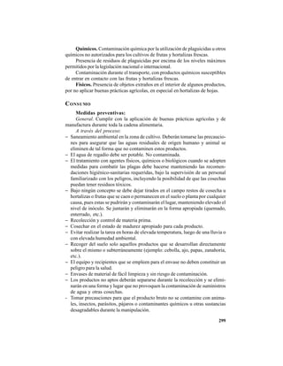 299
Químicos. Contaminación química por la utilización de plaguicidas u otros
químicos no autorizados para los cultivos de frutas y hortalizas frescas.
Presencia de residuos de plaguicidas por encima de los niveles máximos
permitidos por la legislación nacional o internacional.
Contaminación durante el transporte, con productos químicos susceptibles
de entrar en contacto con las frutas y hortalizas frescas.
Físicos. Presencia de objetos extraños en el interior de algunos productos,
por no aplicar buenas prácticas agrícolas, en especial en hortalizas de hojas.
CONSUMO
Medidas preventivas:
General. Cumplir con la aplicación de buenas prácticas agrícolas y de
manufactura durante toda la cadena alimentaria.
A través del proceso:
− Saneamiento ambiental en la zona de cultivo. Deberán tomarse las precaucio-
nes para asegurar que las aguas residuales de origen humano y animal se
eliminen de tal forma que no contaminen estos productos.
− El agua de regadío debe ser potable. No contaminada.
− El tratamiento con agentes físicos, químicos o biológicos cuando se adopten
medidas para combatir las plagas debe hacerse manteniendo las recomen-
daciones higiénico-sanitarias requeridas, bajo la supervisión de un personal
familiarizado con los peligros, incluyendo la posibilidad de que las cosechas
puedan tener residuos tóxicos.
− Bajo ningún concepto se debe dejar tirados en el campo restos de cosecha u
hortalizas o frutas que se caen o permanecen en el suelo o planta por cualquier
causa, pues estas se pudrirán y contaminarán el lugar, manteniendo elevado el
nivel de inóculo. Se juntarán y eliminarán en la forma apropiada (quemado,
enterrado, etc.).
− Recolección y control de materia prima.
− Cosechar en el estado de madurez apropiado para cada producto.
− Evitar realizar la tarea en horas de elevada temperatura, luego de una lluvia o
con elevada humedad ambiental.
− Recoger del suelo solo aquellos productos que se desarrollan directamente
sobre el mismo o subterráneamente (ejemplo: cebolla, ajo, papas, zanahoria,
etc.).
− El equipo y recipientes que se empleen para el envase no deben constituir un
peligro para la salud.
− Envases de material de fácil limpieza y sin riesgo de contaminación.
− Los productos no aptos deberán separarse durante la recolección y se elimi-
narán en una forma y lugar que no provoquen la contaminación de suministros
de agua y otras cosechas.
- Tomar precauciones para que el producto bruto no se contamine con anima-
les, insectos, parásitos, pájaros o contaminantes químicos u otras sustancias
desagradables durante la manipulación.
 