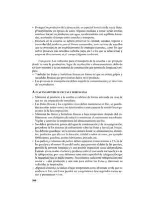 300
− Proteger los productos de la desecación, en especial hortalizas de hoja y fruto,
principalmente en épocas de calor. Algunas medidas a tomar serían medias
sombras, rociar los productos con agua, recubriéndolos con arpilleras húme-
das, acortando el tiempo entre cosecha y transporte.
− Después de la cosecha se deberá preservar la calidad, sanidad, higiene e
inocuidad del producto para el futuro consumidor, tanto se trate de aquellos
que se procesan en un establecimiento de empaque (tomate), como los que
sufren procesos más sencillos (cebolla, papa, etc.) o los que se seleccionan y
empacan directamente en el campo (algunas verduras).
Transporte. Los vehículos para el transporte de la cosecha o del producto
desde la zona de producción, lugar de recolección o almacenamiento, deberán
ser convenientes y de un material de construcción que permita la limpieza com-
pleta:
− Trasladar las frutas y hortalizas frescas en forma tal que se eviten golpes y
sacudidas bruscas que provocarían daños en el producto.
− Los procesos de manipulación deben impedir la contaminación y el deterioro
de los productos.
ALMACENAMIENTO DE FRUTAS Y HORTALIZAS
− Mantener el producto a la sombra o cubrirse de forma adecuada en caso de
que no sea empacado de inmediato.
− Las frutas frescas y los vegetales vivos deben mantenerse en frío, se guarda-
rán mientras estén vivos y no deteriorados y sean capaces de resistir los orga-
nismos de la descomposición.
− Mantener las frutas y hortalizas frescas a baja temperatura después del en-
friamiento con el objetivo de reducir o minimizar el crecimiento microbiano.
Vigilar y controlar la temperatura del almacenamiento en frío.
− No deben producirse goteos del agua de condensación y de descongelación,
procedente de los sistemas de enfriamiento sobre las frutas y hortalizas frescas.
− No deberán guardarse, en la misma cámara donde se almacenan los alimen-
tos, productos que afecten la duración, calidad o sabor de estos, por ejemplo
fertilizantes, gasolina, aceites lubricantes, pescado, etc.
− Los pallets y columnas de pallets deben separarse, como mínimo a 15 cm de
las paredes y al menos 10 cm del suelo, para prevenir el daño de las paredes,
permitir la correcta limpieza y/o una posible inspección visual del producto.
Estando vivos oxidan el azúcar y producen calor el cual anula los beneficios de
la refrigeración, por tanto debemos tener más capacidad de refrigeración que
la requerida para el tejido muerto. Necesitamos suficiente refrigeración para
anular el calor producido y aún más para enfriar las frutas y disminuir su
velocidad de respiración.
− Algunos alimentos se dañan a bajas temperatura como el tomate verde que no
madura en frío, los frutos pueden ser congelados o descongelados varias ve-
ces y permanecer vivos.
 