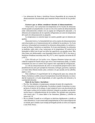 301
− Los almacenes de frutas y hortalizas frescas dispondrán de un sistema de
almacenamiento documentado para mantener buena rotación de los produc-
tos.
Factores que se deben considerar durante el almacenamiento:
Temperatura. Las variaciones de temperatura en los locales de almacena-
miento pueden ser perjudiciales, lo cual se evita si los cuartos de almacenamiento
están suficientemente aislados con un equipo de refrigeración adecuado, y la
diferencia de temperatura de los espirales refrigerantes así como la temperatura
del cuarto de almacenamiento es pequeña.
La temperatura se controla mejor en cuartos grandes que en cámaras pe-
queñas.
Humedad relativa. La humedad del aire en los cuartos de almacenamientos
está relacionada con el mantenimiento de la calidad de los productos. Si el aire
está seco, la humedad será tomada de los alimentos almacenados, lo cual provo-
ca que las frutas y hortalizas se marchiten. Si el aire está húmedo, los alimentos
se pudrirán, sobre todo si hay variaciones en la temperatura. El control de la
humedad es difícil, por lo que son útiles las superficies con grandes áreas. Mu-
chas frutas son almacenadas a una humedad relativa de 85 a 90 %, las raíces y
hortalizas frondosas necesitan entre 90 y 95 %, otros vegetales necesitan de 85
a 90 %.
Calor liberado por los tejidos vivos. Algunos alimentos tienen una velo-
cidad de respiración mucho mayor que otros a una temperatura dada, y el alma-
cenamiento de estos en cuartos fríos requiere más capacidad de refrigeración.
La vida de almacenamiento de estas es inversamente proporcional al des-
prendimiento de calor, por ejemplo las manzanas, lechugas, guisantes, espinacas
y el maíz dulce liberan mucho calor, contrario a lo que sucede con las cebollas,
papas y uvas.
Para establecer el requerimiento de la refrigeración para una cámara de
frutas y hortalizas se debe conocer la temperatura inicial del alimento, la veloci-
dad de respiración y el calor desprendido, el calor específico del alimento y la
cantidad del alimento.
Daño de las frutas y hortalizas:
− Por frío. Son dañados a temperaturas cercanas al punto de congelación.
− Por el amoníaco al ser refrigeradas. Se produce cuando el amoníaco se esca-
pa hacia el interior de la cámara, lo que origina al inicio una decoloración de
café negro-verdoso de los tejidos exteriores, después se produce una decolo-
ración mayor y reblandecimiento de los tejidos. Por ejemplo una concentra-
ción menor que 1 % causa daños a las manzanas, plátanos y cebollas en
menos de 1 h.
− De su calidad. Cuando no se refrigera se deteriora rápidamente y pierde su
valor alimenticio; si son conservadas temporalmente en frío la descomposición
se retarda, pero cuando es por tiempo prolongado pierde su valor con respecto
a una fruta fresca.
 