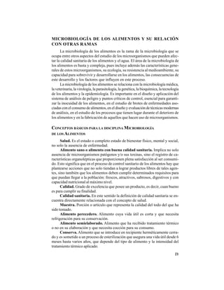 21
MICROBIOLOGÍA DE LOS ALIMENTOS Y SU RELACIÓN
CON OTRAS RAMAS
La microbiología de los alimentos es la rama de la microbiología que se
ocupa entre otros aspectos del estudio de los microorganismos que pueden afec-
tar la calidad sanitaria de los alimentos y el agua. El área de la microbiología de
los alimentos es basta y compleja, pues incluye además las características gene-
rales de estos microorganismos, su ecología, su resistencia al medioambiente, su
capacidad para sobrevivir y desarrollarse en los alimentos, las consecuencias de
este desarrollo y los factores que influyen en este proceso.
La microbiología de los alimentos se relaciona con la microbiología médica,
la veterinaria, la virología, la parasitología, la genética, la bioquímica, la tecnología
de los alimentos y la epidemiología. Es importante en el diseño y aplicación del
sistema de análisis de peligro y puntos críticos de control, esencial para garanti-
zar la inocuidad de los alimentos, en el estudio de brotes de enfermedades aso-
ciadas con el consumo de alimentos, en el diseño y evaluación de técnicas modernas
de análisis, en el estudio de los procesos que tienen lugar durante el deterioro de
los alimentos y en la fabricación de aquellos que hacen uso de microorganismos.
CONCEPTOS BÁSICOS PARA LA DISCIPLINA MICROBIOLOGÍA
DE LOS ALIMENTOS
Salud. Es el estado o completo estado de bienestar físico, mental y social,
no solo la ausencia de enfermedad.
Alimento sano o alimento con buena calidad sanitaria. Implica no solo
ausencia de microorganismos patógenos y/o sus toxinas, sino el registro de ca-
racterísticas organolépticas que proporcionen plena satisfacción al ser consumi-
do. Esto significa que en el proceso de control sanitario de los alimentos hay que
plantearse acciones que no solo tiendan a lograr productos libres de tales agen-
tes, sino también que los alimentos deben cumplir determinados requisitos para
que puedan llegar a la población: frescos, atractivos, sabrosos, digestivos y con
capacidad nutricional al máximo nivel.
Calidad. Grado de excelencia que posee un producto, es decir, cuan bueno
es para cumplir su finalidad.
Calidad sanitaria. En este sentido la definición de calidad sanitaria se en-
cuentra directamente relacionada con el concepto de salud.
Muestra. Porción o artículo que representa la calidad del todo del que ha
sido tomado.
Alimento perecedero. Alimento cuya vida útil es corta y que necesita
refrigeración para su conservación.
Alimento semielaborado. Alimento que ha recibido tratamiento térmico
o no en su elaboración y que necesita cocción para su consumo.
Conserva. Alimento que se introduce en recipiente herméticamente cerra-
do y es sometido a un proceso de esterilización que asegura una vida útil desde 6
meses hasta varios años, que depende del tipo de alimento y la intensidad del
tratamiento térmico aplicado.
 