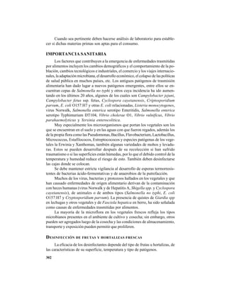 302
Cuando sea pertinente deben hacerse análisis de laboratorio para estable-
cer si dichas materias primas son aptas para el consumo.
IMPORTANCIA SANITARIA
Los factores que contribuyen a la emergencia de enfermedades trasmitidas
por alimentos incluyen los cambios demográficos y el comportamiento de la po-
blación, cambios tecnológicos e industriales, el comercio y los viajes internacio-
nales, la adaptación microbiana, el desarrollo económico, el colapso de las políticas
de salud pública en muchos países, etc. Los antiguos patógenos de trasmisión
alimentaria han dado lugar a nuevos patógenos emergentes, entre ellos se en-
cuentran cepas de Salmonella no typhi y otros cuya incidencia ha ido aumen-
tando en los últimos 20 años, algunos de los cuales son Campylobacter jejuni,
Campylobacter fetus ssp. fetus, Cyclospora cayetanensis, Criptosporidium
parvum, E. coli O157:H7 y otras E. coli relacionadas, Listeria monocytogenes,
virus Norwalk, Salmonella enterica serotipo Enteritidis, Salmonella enterica
serotipo Typhimurium DT104, Vibrio cholerae O1, Vibrio vulnificus, Vibrio
parahaemolyticus y Yersinia enterocolitica.
Muy especialmente los microorganismos que portan los vegetales son los
que se encuentran en el suelo y en las aguas con que fueron regados, además los
de la propia flora como las Pseudomonas, Bacillus, Flavobacterium, Lactobacillus,
Micrococcus, Estafilococos, Estreptocococos y especies patógenas de los vege-
tales la Erwinia y Xanthomas, también algunas variedades de mohos y levadu-
ras. Estos se pueden desarrollar después de su recolección si han sufrido
traumatismo o si las superficies están húmedas, por lo que el debido control de la
temperatura y humedad reduce el riesgo de esto. También deben desinfectarse
las cajas donde se colocan.
Se debe mantener estricta vigilancia al desarrollo de esporas termorresis-
tentes de bacterias ácido-fermentativas y de anaerobios de la putrefacción.
Muchos de los virus, bacterias y protozoos hallados en los vegetales y que
han causado enfermedades de origen alimentario derivan de la contaminación
con heces humanas (virus Norwalk y de Hepatitis A, Shigella spp. y Cyclospora
cayetanensis), de animales o de ambos tipos (Salmonella no typhi, E. coli
O157:H7 y Cryptosporidium parvum). La presencia de quistes de Giardia spp
en lechugas y otros vegetales y de Fasciola hepatica en berro, ha sido señalada
como causas de enfermedades trasmitidas por alimentos.
La mayoría de la microflora en los vegetales frescos refleja los tipos
microbianos presentes en el ambiente de cultivo y cosecha; sin embargo, otros
pueden ser agregados luego de la cosecha y las condiciones de almacenamiento,
transporte y exposición pueden permitir que proliferen.
DESINFECCIÓN DE FRUTAS Y HORTALIZAS FRESCAS
La eficacia de los desinfectantes depende del tipo de frutas u hortalizas, de
las características de su superficie, temperatura y tipo de patógenos.
 