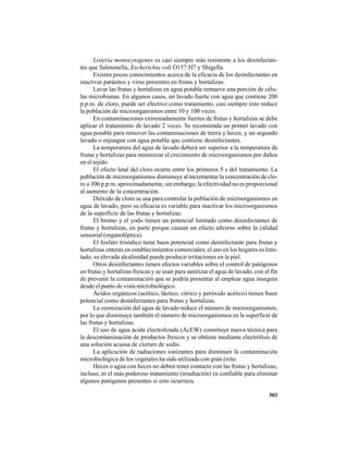303
Listeria monocytogenes es casi siempre más resistente a los desinfectan-
tes que Salmonella, Escherichia coli O157:H7 y Shigella.
Existen pocos conocimientos acerca de la eficacia de los desinfectantes en
inactivar parásitos y virus presentes en frutas y hortalizas.
Lavar las frutas y hortalizas en agua potable remueve una porción de célu-
las microbianas. En algunos casos, un lavado fuerte con agua que contiene 200
p.p.m. de cloro, puede ser efectivo como tratamiento, casi siempre esto reduce
la población de microorganismos entre 10 y 100 veces.
En contaminaciones extremadamente fuertes de frutas y hortalizas se debe
aplicar el tratamiento de lavado 2 veces. Se recomienda un primer lavado con
agua potable para remover las contaminaciones de tierra y heces, y un segundo
lavado o enjuague con agua potable que contiene desinfectantes.
La temperatura del agua de lavado deberá ser superior a la temperatura de
frutas y hortalizas para minimizar el crecimiento de microorganismos por daños
en el tejido.
El efecto letal del cloro ocurre entre los primeros 5 s del tratamiento. La
población de microorganismos disminuye al incrementar la concentración de clo-
ro a 300 p.p.m. aproximadamente, sin embargo, la efectividad no es proporcional
al aumento de la concentración.
Dióxido de cloro se usa para controlar la población de microorganismos en
agua de lavado, pero su eficacia es variable para inactivar los microorganismos
de la superficie de las frutas y hortalizas.
El bromo y el yodo tienen un potencial limitado como desinfectantes de
frutas y hortalizas, en parte porque causan un efecto adverso sobre la calidad
sensorial (organoléptica).
El fosfato trisódico tiene buen potencial como desinfectante para frutas y
hortalizas enteras en establecimientos comerciales; el uso en los hogares es limi-
tado, su elevada alcalinidad puede producir irritaciones en la piel.
Otros desinfectantes tienen efectos variables sobre el control de patógenos
en frutas y hortalizas frescas y se usan para sanitizar el agua de lavado, con el fin
de prevenir la contaminación que se podría presentar al emplear agua insegura
desde el punto de vista microbiológico.
Ácidos orgánicos (acético, láctico, cítrico y peróxido acético) tienen buen
potencial como desinfectantes para frutas y hortalizas.
La ozonización del agua de lavado reduce el número de microorganismos,
por lo que disminuye también el número de microorganismos en la superficie de
las frutas y hortalizas.
El uso de agua ácida electrolizada (AcEW) constituye nueva técnica para
la descontaminación de productos frescos y se obtiene mediante electrólisis de
una solución acuosa de cloruro de sodio.
La aplicación de radiaciones ionizantes para disminuir la contaminación
microbiológica de los vegetales ha sido utilizada con gran éxito.
Heces o agua con heces no deben tener contacto con las frutas y hortalizas,
incluso, ni el más poderoso tratamiento (irradiación) es confiable para eliminar
algunos patógenos presentes si esto ocurriera.
 