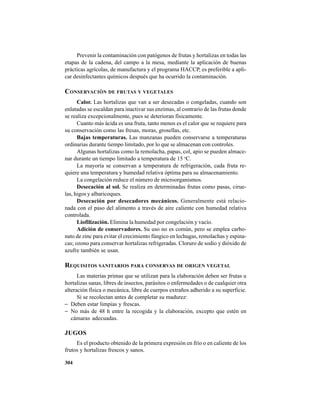304
Prevenir la contaminación con patógenos de frutas y hortalizas en todas las
etapas de la cadena, del campo a la mesa, mediante la aplicación de buenas
prácticas agrícolas, de manufactura y el programa HACCP, es preferible a apli-
car desinfectantes químicos después que ha ocurrido la contaminación.
CONSERVACIÓN DE FRUTAS Y VEGETALES
Calor. Las hortalizas que van a ser desecadas o congeladas, cuando son
enlatadas se escaldan para inactivar sus enzimas, al contrario de las frutas donde
se realiza excepcionalmente, pues se deterioran físicamente.
Cuanto más ácida es una fruta, tanto menos es el calor que se requiere para
su conservación como las fresas, moras, grosellas, etc.
Bajas temperaturas. Las manzanas pueden conservarse a temperaturas
ordinarias durante tiempo limitado, por lo que se almacenan con controles.
Algunas hortalizas como la remolacha, papas, col, apio se pueden almace-
nar durante un tiempo limitado a temperatura de 15 o
C.
La mayoría se conservan a temperatura de refrigeración, cada fruta re-
quiere una temperatura y humedad relativa óptima para su almacenamiento.
La congelación reduce el número de microorganismos.
Desecación al sol. Se realiza en determinadas frutas como pasas, cirue-
las, higos y albaricoques.
Desecación por desecadores mecánicos. Generalmente está relacio-
nada con el paso del alimento a través de aire caliente con humedad relativa
controlada.
Liofilización. Elimina la humedad por congelación y vacío.
Adición de conservadores. Su uso no es común, pero se emplea carbo-
nato de zinc para evitar el crecimiento fúngico en lechugas, remolachas y espina-
cas; ozono para conservar hortalizas refrigeradas. Cloruro de sodio y dióxido de
azufre también se usan.
REQUISITOS SANITARIOS PARA CONSERVAS DE ORIGEN VEGETAL
Las materias primas que se utilizan para la elaboración deben ser frutas u
hortalizas sanas, libres de insectos, parásitos o enfermedades o de cualquier otra
alteración física o mecánica, libre de cuerpos extraños adherido a su superficie.
Si se recolectan antes de completar su madurez:
− Deben estar limpias y frescas.
− No más de 48 h entre la recogida y la elaboración, excepto que estén en
cámaras adecuadas.
JUGOS
Es el producto obtenido de la primera expresión en frío o en caliente de los
frutos y hortalizas frescos y sanos.
 