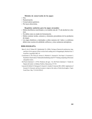 305
Métodos de conservación de los jugos:
− Frío.
− Pasteurización.
− Conservadores químicos.
− Por rayos ultravioleta.
Requisitos sanitarios para los jugos envasados:
− Deben distribuirse esterilizados y no tendrán más de 1 % de alcohol en volu-
men.
− No deben estar en estado de fermentación.
− Deben contener ácidos, azúcares y elementos procedentes de los productos
de origen.
− Los jugos dietéticos y destinados a niños menores de 2 años o a enfermos
deben estar exentos de anhídrido sulfuroso y otras sustancias antisépticas.
BIBLIOGRAFÍA
Barro N, Aly S, Tidiane OC, Sababénédjo TA. (2006). Carriage of bacteria by proboscises, legs,
and feces of two species of flies in street food vending sites in Ouagadougou, Burkina Faso. J
Food Prot. Aug;69(8):2007-10.
Ceustermans A, De Clercq D, Aertsen A, Michiels C, Geeraerd A, Van Impe J, Coosemans J,
RyckeboerJ.Inactivationof SalmonellaSenftenbergstrainW775duringcompostingofbiowastes
and garden wastes.
Del Puerto Quintana C. (1974). Productos del agro. En: Del Puerto Quintana C. Tratado de
Higiene del medio. La Habana: Pueblo y Educación, p 717-29.
Lanciotti R, Belletti N, Patrignani F, GianottiA, Gardini F, Guerzoni ME. (2003). Application of
hexanal, E-2-hexenal, and hexyl acetate to improve the safety of fresh-sliced apples. J Agric
Food Chem May 7;51(10):2958-63.
 