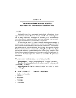 306
CAPÍTULO23
Control sanitario de las aguas y bebidas
MartaCardonaGálvez,TamaraDíazLorenzo,PedroMorejónMartín
AGUAS
De las diferentes clases de agua que existen, las de mejor calidad son las
aguas minerales naturales. Estas son desde el punto de vista bacteriológico sa-
nas, de origen subterráneo, su composición se caracteriza por su contenido de
sales minerales, con una pureza original que conserva intactas estas caracterís-
ticas y presenta determinados efectos sobre el organismo.
El agua mineral natural es la que se obtiene de manantiales naturales o
creados por el ser humano, se define por su carácter mineral y pureza original
tanto química como microbiológica. Su contenido mineral global permite distin-
guir desde aguas de mineralización muy débil (residuo seco de hasta 50 mg/L)
hasta las de mineralización fuerte (más de 1,500 mg/L de residuo seco). Según
su contenido en algunos componentes hay aguas con diferentes denominaciones
(aguas bicarbonatadas, sulfatadas, etc.). Por sus propiedades fisicoquímicas, por
sus gases en disolución o por otros factores son susceptibles de aplicaciones
terapéuticas.
CLASIFICACIÓN SEGÚN EL GRADO DE MINERALIZACIÓN
Oligominerales. Cuando el residuo seco a 180o
es inferior a 500 mg/L.
De mineralización media. Cuando el residuo seco a 180o
esté comprendi-
do entre 500 y 1 000 mg/L.
De mineralización fuerte. Cuando el residuo seco a 180o
es mayor
que 1 000 mg/L.
CLASIFICACIÓN SEGÚN LA COMPOSICIÓN QUÍMICA
− Alcalino-bicarbonatadas.
− Sulfatadas.
− Sulfhídricas.
− Intratadas.
− Cloruradas.
− Ferruginosas.
 