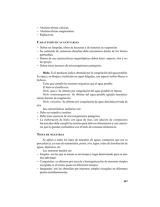307
− Alcalino-térreas cálcicas.
− Alcalino-térreas magnesianas.
− Radiactivas.
CARACTERÍSTICAS SANITARIAS
− Deben ser límpidas, libres de bacterias y de materias en suspensión.
− Su contenido de sustancias disueltas debe encontrarse dentro de los límites
permisibles.
− Dentro de sus características organolépticas deben tener: aspecto, olor y sa-
bor propio.
− Deben tener ausencia de microorganismos patógenos.
Hielo. Es el producto sódico obtenido por la congelación del agua potable.
Es opaco, en bloque y traslúcido en capas delgadas, con aspecto turbio-blanco o
lechoso.
Tiene que cumplir las mismas exigencias que el agua potable.
El hielo se clasifica en:
Hielo opaco. Se obtiene por congelación del agua potable en reposo.
Hielo semitransparente. Se obtiene del agua potable agitada mecánica-
mente durante la congelación.
Hielo cristalino. Se obtiene por congelación de agua destilada privada de
aire.
Sus características sanitarias son:
− Debe ser insípido e inodoro.
− Debe tener ausencia de microorganismos patógenos.
− La elaboración de hielo con agua de mar, con adición de compuestos
bactericidas debe cumplir las normas para aditivos alimentarios y con caracte-
res que no puedan confundirse con el hielo de consumo alimenticio.
TOMA DE MUESTRAS
Se aplica a todos los tipos de muestreo de aguas, cualquiera que sea su
procedencia, ya sean de manantiales, pozos, ríos, lagos, redes de distribución de
aguas, depósitos, etc.
Las muestras pueden ser:
− Simples: son las que se toman en un tiempo y lugar determinado para su aná-
lisisindividual.
− Compuestas: se obtienen por mezcla y homogenización de muestras simples
recogidas en el mismo punto en diferentes tiempos.
− Integradas: son las obtenidas por muestras simples recogidas en diferentes
puntos simultáneamente.
 