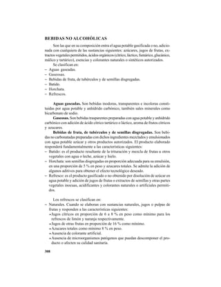 308
BEBIDAS NO ALCOHÓLICAS
Son las que en su composición entra el agua potable gasificada o no, adicio-
nada con cualquiera de las sustancias siguientes: azúcares, jugos de frutas, ex-
tractos vegetales permitidos, ácidos orgánicos (cítrico, láctico, fumárico, glucánico,
málico y tartárico), esencias y colorantes naturales o sintéticos autorizados.
Se clasifican en:
− Aguas gaseadas.
− Gaseosas.
− Bebidas de fruta, de tubérculos y de semillas disgregadas.
− Batido.
− Horchata.
− Refrescos.
Aguas gaseadas. Son bebidas inodoras, transparentes e incoloras consti-
tuidas por agua potable y anhídrido carbónico, también sales minerales como
bicarbonato de sodio.
Gaseosas. Son bebidas trasparentes preparadas con agua potable y anhídrido
carbónico con adición de ácido cítrico tartárico o láctico, aroma de frutos cítricos
y azucares.
Bebidas de fruta, de tubérculos y de semillas disgregadas. Son bebi-
das no carbonatadas preparadas con dichos ingredientes mezclados y emulsionados
con agua potable azúcar y otros productos autorizados. El producto elaborado
responderá fundamentalmente a las características siguientes:
− Batido: es el producto resultante de la trituración y mezcla de frutas u otros
vegetales con agua o leche, azúcar y hielo.
− Horchata: son semillas disgregadas en proporción adecuada para su emulsión,
en una proporción de 5 % en peso y azucares totales. Se admite la adición de
algunos aditivos para obtener el efecto tecnológico deseado.
− Refresco: es el producto gasificado o no obtenido por disolución de azúcar en
agua potable y adición de jugos de frutas o extractos de semillas y otras partes
vegetales inocuas, acidificantes y colorantes naturales o artificiales permiti-
dos.
Los refrescos se clasifican en:
− Naturales. Cuando se elaboran con sustancias naturales, jugos o pulpas de
frutas y responden a las características siguientes:
• Jugos cítricos en proporción de 6 a 8 % en peso como mínimo para los
refrescos de limón y naranja respectivamente.
• Jugos de otras frutas en proporción de 16 % como mínimo.
• Azucares totales como mínimo 8 % en peso.
• Ausencia de colorante artificial.
• Ausencia de microorganismos patógenos que puedan descomponer el pro-
ducto o afecten su calidad sanitaria.
 