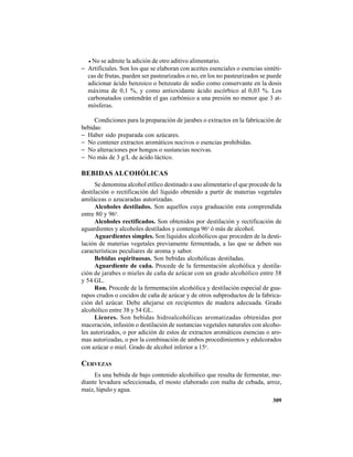 309
• No se admite la adición de otro aditivo alimentario.
− Artificiales. Son los que se elaboran con aceites esenciales o esencias sintéti-
cas de frutas, pueden ser pasteurizados o no, en los no pasteurizados se puede
adicionar ácido benzoico o benzoato de sodio como conservante en la dosis
máxima de 0,1 %, y como antioxidante ácido ascórbico al 0,03 %. Los
carbonatados contendrán el gas carbónico a una presión no menor que 3 at-
mósferas.
Condiciones para la preparación de jarabes o extractos en la fabricación de
bebidas:
− Haber sido preparada con azúcares.
− No contener extractos aromáticos nocivos o esencias prohibidas.
− No alteraciones por hongos o sustancias nocivas.
− No más de 3 g/L de ácido láctico.
BEBIDAS ALCOHÓLICAS
Se denomina alcohol etílico destinado a uso alimentario el que procede de la
destilación o rectificación del líquido obtenido a partir de materias vegetales
amiláceas o azucaradas autorizadas.
Alcoholes destilados. Son aquellos cuya graduación esta comprendida
entre 80 y 96o
.
Alcoholes rectificados. Son obtenidos por destilación y rectificación de
aguardientes y alcoholes destilados y contenga 96o
ó más de alcohol.
Aguardientes simples. Son líquidos alcohólicos que proceden de la desti-
lación de materias vegetales previamente fermentada, a las que se deben sus
características peculiares de aroma y sabor.
Bebidas espirituosas. Son bebidas alcohólicas destiladas.
Aguardiente de caña. Procede de la fermentación alcohólica y destila-
ción de jarabes o mieles de caña de azúcar con un grado alcohólico entre 38
y 54 GL.
Ron. Procede de la fermentación alcohólica y destilación especial de gua-
rapos crudos o cocidos de caña de azúcar y de otros subproductos de la fabrica-
ción del azúcar. Debe añejarse en recipientes de madera adecuada. Grado
alcohólico entre 38 y 54 GL.
Licores. Son bebidas hidroalcohólicas aromatizadas obtenidas por
maceración, infusión o destilación de sustancias vegetales naturales con alcoho-
les autorizados, o por adición de estos de extractos aromáticos esencias o aro-
mas autorizadas, o por la combinación de ambos procedimientos y edulcorados
con azúcar o miel. Grado de alcohol inferior a 15o
.
CERVEZAS
Es una bebida de bajo contenido alcohólico que resulta de fermentar, me-
diante levadura seleccionada, el mosto elaborado con malta de cebada, arroz,
maíz, lúpulo y agua.
 