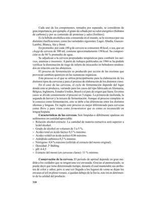 310
Cada uno de los componentes, tomados por separado, se consideran de
gran importancia, por ejemplo, el grano de cebada por su valor energético (hidratos
de carbono) y por su contenido de proteínas y sales (fosfatos).
Es la bebida alcohólica más consumida en el mundo, se le reconoce por sus
distintas clasificaciones, como las variedades siguientes: Lager,Abadía, Gueuze-
Lambic, Blanca, Ale y Stout.
En promedio, por cada 100 g de cerveza se consumen 46 kcal, o sea, que un
chopp de cerveza de 300 mL contiene aproximadamente 150 kcal. Su composi-
ción es de 94 % promedio de agua.
Se adjudican a la cerveza propiedades terapéuticas para combatir los ner-
vios, anemias e insomnio. A partir de trabajos publicados en 1984 se ha podido
verificar la disminución de riego de infarto de miocardio en bebedores modera-
dos en relación con los abstemios.
El proceso de fermentación es producido por acción de las enzimas que
provocan cambios químicos en las sustancias orgánicas.
Este proceso es el que se utiliza principalmente para la elaboración de los
distintos tipos de cervezas y para el proceso de elaboración de los distintos vinos.
En el caso de las cervezas, el ciclo de fermentación depende del lugar
donde esta se produzca, variando para los casos del tipo fabricado en Alemania,
Bélgica, Inglaterra, Estados Unidos, Brasil o el país de origen que fuera. En estos
casos se divide comúnmente el proceso en 3 etapas. La primera de molienda, la
segunda de hervor y la tercera de fermentación. Aunque al proceso completo se
le conozca como fermentación, esto se debe a las diferencias entre los distintos
idiomas y lenguas. En inglés este proceso es mejor diferenciado para cervezas
como Brew y para vinos como fermentation que es como es reconocido en
lengua hispana.
Características de las cervezas. Son límpidas o débilmente opalinas sin
sedimentos en cantidad apreciable:
− Relación alcohol-extracto. La cantidad de materia extractiva será superior a
la del alcohol.
− Grado de alcohol en volumen de 3 a 5 %.
− Acidez total en ácido láctico 0,3 % máximo.
− Acidez volátil en ácido acético 0,06 máximo.
− Anhídrido carbónico 0,3 % mínimo.
− Nitrógeno: 0,4 % máximo (referido al extracto del mosto original).
− Densidad: 2o
Balling.
− pH: 4-4,5
− Extracto del mosto (en cervezas claras): 11 % mínimo.
Conservación de la cerveza. El período de aptitud depende en gran me-
dida a los cuidados que se tengan una vez envasada. Gracias al pasteurizado, se
puede decir que tiene determinado tiempo, durante el cual mantendrá sus atribu-
tos de color y sabor, pero si una vez llegada a los lugares de venta se dejan los
envases al sol en pleno verano, o quedan debajo de la lluvia, esto irá en detrimen-
to de la calidad del producto.
 