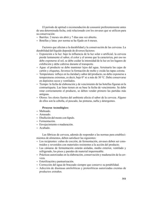 311
El período de aptitud o recomendación de consumir preferentemente antes
de una determinada fecha, está relacionado con los envases que se utilicen para
su conservación:
− Barriles: 2 meses sin abrir y 7 días una vez abierto.
− Botellas y latas: por norma se ha fijado en 6 meses.
Factores que afectan a la durabilidad y la conservación de las cervezas. La
durabilidad del líquido depende de diversos factores:
− Exposición a la luz: bajo la influencia de la luz solar o artificial, la cerveza
pierde lentamente el sabor, el color y el aroma que la caracteriza, por eso no
debe exponerse al sol, se debe cuidar la intensidad de la luz en los lugares de
exhibición y debe cubrirse durante el transporte.
− Agua: el producto se debe mantener lejos del agua. Arruinaría las cajas de
cartón y etiquetas, favorece la formación de moho y oxida las tapas corona.
− Temperatura: influye en la claridad y sabor del producto, no debe exponerse a
temperaturas extremas, es decir, bajo 0° ni a más de 30 °C. Debe conservarse
en depósitos secos y ventilados.
− Tiempo: la fecha de elaboración y de vencimiento de las botellas figuran en la
contraetiqueta. Las latas tienen en su base la fecha de vencimiento. Se debe
rotar correctamente el producto, se deben vender primero las partidas más
antiguas.
− Olores: los olores fuertes del ambiente afecta el sabor de la cerveza. Alguno
de ellos son la cebolla, el pescado, las pinturas, nafta y detergentes.
Proceso tecnológico:
− Malteado.
− Amasado.
− Ebullición del mosto con lúpulo.
− Fermentación.
− Envejecimiento o maduración.
− Acabado.
Las fábricas de cerveza, además de responder a las normas para estableci-
mientos de alimentos, deben satisfacer las siguientes:
− Los recipientes: cubas de cocción, de fermentación, envases deben ser cons-
truidos y revestidos con materiales resistentes a la acción del producto.
− Las cámaras de fermentación estarán aisladas, medio exterior, ventilado y
refrigerado, los pisos y paredes de material impermeable.
− Prácticas autorizadas en la elaboración, conservación y maduración de la cer-
veza.
− Esterilización y pasteurización.
− Corrección del agua de braceado siempre que conserve su potabilidad.
− Adicción de diastasas amilolíticas y proteolíticas autorizadas exentas de
productos extraños.
 