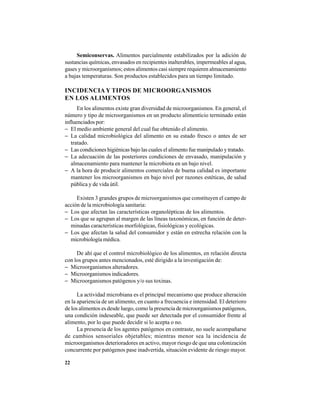 22
Semiconservas. Alimentos parcialmente estabilizados por la adición de
sustancias químicas, envasados en recipientes inalterables, impermeables al agua,
gases y microorganismos; estos alimentos casi siempre requieren almacenamiento
a bajas temperaturas. Son productos establecidos para un tiempo limitado.
INCIDENCIA Y TIPOS DE MICROORGANISMOS
EN LOS ALIMENTOS
En los alimentos existe gran diversidad de microorganismos. En general, el
número y tipo de microorganismos en un producto alimenticio terminado están
influenciados por:
− El medio ambiente general del cual fue obtenido el alimento.
− La calidad microbiológica del alimento en su estado fresco o antes de ser
tratado.
− Las condiciones higiénicas bajo las cuales el alimento fue manipulado y tratado.
− La adecuación de las posteriores condiciones de envasado, manipulación y
almacenamiento para mantener la microbiota en un bajo nivel.
− A la hora de producir alimentos comerciales de buena calidad es importante
mantener los microorganismos en bajo nivel por razones estéticas, de salud
pública y de vida útil.
Existen 3 grandes grupos de microorganismos que constituyen el campo de
acción de la microbiología sanitaria:
− Los que afectan las características organolépticas de los alimentos.
− Los que se agrupan al margen de las líneas taxonómicas, en función de deter-
minadas características morfológicas, fisiológicas y ecológicas.
− Los que afectan la salud del consumidor y están en estrecha relación con la
microbiología médica.
De ahí que el control microbiológico de los alimentos, en relación directa
con los grupos antes mencionados, esté dirigido a la investigación de:
− Microorganismos alteradores.
− Microorganismos indicadores.
− Microorganismos patógenos y/o sus toxinas.
La actividad microbiana es el principal mecanismo que produce alteración
en la apariencia de un alimento, en cuanto a frecuencia e intensidad. El deterioro
de los alimentos es desde luego, como la presencia de microorganismos patógenos,
una condición indeseable, que puede ser detectada por el consumidor frente al
alimento, por lo que puede decidir si lo acepta o no.
La presencia de los agentes patógenos en contraste, no suele acompañarse
de cambios sensoriales objetables; mientras menor sea la incidencia de
microorganismos deterioradores en activo, mayor riesgo de que una colonización
concurrente por patógenos pase inadvertida, situación evidente de riesgo mayor.
 