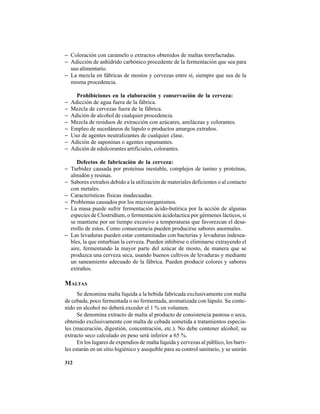 312
− Coloración con caramelo o extractos obtenidos de maltas torrefactadas.
− Adicción de anhídrido carbónico procedente de la fermentación que sea para
uso alimentario.
− La mezcla en fábricas de mostos y cervezas entre sí, siempre que sea de la
misma procedencia.
Prohibiciones en la elaboración y conservación de la cerveza:
− Adicción de agua fuera de la fábrica.
− Mezcla de cervezas fuera de la fábrica.
− Adición de alcohol de cualquier procedencia.
− Mezcla de residuos de extracción con azúcares, amiláceas y colorantes.
− Empleo de sucedáneos de lúpulo o productos amargos extraños.
− Uso de agentes neutralizantes de cualquier clase.
− Adición de saponinas o agentes espumantes.
− Adición de edulcorantes artificiales, colorantes.
Defectos de fabricación de la cerveza:
− Turbidez causada por proteínas inestable, complejos de tanino y proteínas,
almidón y resinas.
− Sabores extraños debido a la utilización de materiales deficientes o al contacto
con metales.
− Características físicas inadecuadas.
− Problemas causados por los microorganismos.
− La masa puede sufrir fermentación ácido-butírica por la acción de algunas
especies de Clostridium, o fermentación ácidolactica por gérmenes lácticos, si
se mantiene por un tiempo excesivo a temperaturas que favorezcan el desa-
rrollo de estos. Como consecuencia pueden producirse sabores anormales.
− Las levaduras pueden estar contaminadas con bacterias y levaduras indesea-
bles, la que enturbian la cerveza. Pueden inhibirse o eliminarse extrayendo el
aire, fermentando la mayor parte del azúcar de mosto, de manera que se
produzca una cerveza seca, usando buenos cultivos de levaduras y mediante
un saneamiento adecuado de la fábrica. Pueden producir colores y sabores
extraños.
MALTAS
Se denomina malta líquida a la bebida fabricada exclusivamente con malta
de cebada, poco fermentada o no fermentada, aromatizada con lúpulo. Su conte-
nido en alcohol no deberá exceder el 1 % en volumen.
Se denomina extracto de malta al producto de consistencia pastosa o seca,
obtenido exclusivamente con malta de cebada sometida a tratamientos especia-
les (maceración, digestión, concentración, etc.). No debe contener alcohol; su
extracto seco calculado en peso será inferior a 65 %.
En los lugares de expendios de malta líquida y cervezas al público, los barri-
les estarán en un sitio higiénico y asequible para su control sanitario, y se unirán
 