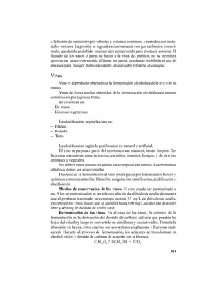 313
a la fuente de suministro por tuberías y sistemas continuos y cerrados con mate-
riales inocuos. La presión se logrará exclusivamente con gas carbónico compri-
mido, quedando prohibido emplear aire comprimido para producir espuma. El
llenado de los vasos o jarras se harán a la vista del público, no se permitirá
aprovechar la cerveza vertida al llenar los jarros, quedando prohibido el uso de
envases para recoger dicho excedente, el que debe retirarse al desagüe.
VINOS
Vino es el producto obtenido de la fermentación alcohólica de la uva o de su
mosto.
Vinos de frutas son los obtenidos de la fermentación alcohólica de mostos
constituidos por jugos de frutas.
Se clasifican en:
− De mesa.
− Licoroso o generoso.
La clasificación según la clase es:
− Blanco.
− Rosado.
− Tinto.
La clasificación según la gasificación es: natural o artificial.
El vino se prepara a partir del mosto de uvas maduras, sanas, limpias. De-
ben estar exentas de materia terrosa, parásitos, insectos, hongos, y de detritus
animales o vegetales.
No deberá tener sustancias ajenas a su composición natural. Los fermentos
añadidos deben ser seleccionados.
Después de la fermentación el vino podrá pasar por tratamientos físicos y
químicos como decantación, filtración, congelación, tamificacion, acidificación y
clarificación.
Medios de conservación de los vinos. El vino puede ser pasteurizado o
no.Alos no pasteurizados se les tolerará adición de dióxido de azufre de manera
que el producto terminado no contenga más de 35 mg/L de dióxido de azufre,
excepto en los vinos dulces que se admitirá hasta 100 mg/L de dióxido de azufre
libre y 450 mg de dióxido de azufre total.
Fermentación de los vinos. En el caso de los vinos, la química de la
fermentación es la derivación del dióxido de carbono del aire que penetra las
hojas del viñedo y luego es convertido en almidones y sus derivados. Durante la
absorción en la uva, estos cuerpos son convertidos en glucosas y fructosas (azú-
cares). Durante el proceso de fermentación, los azúcares se transforman en
alcohol etílico y dióxido de carbono de acuerdo con la fórmula:
C6
H12
O6
? 2C2
H5
OH + 2CO2
 
