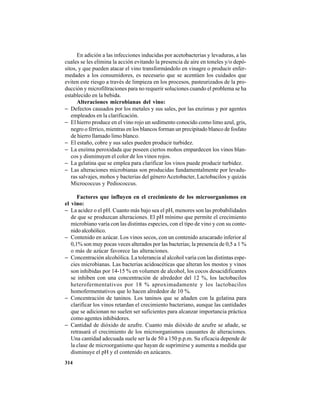 314
En adición a las infecciones inducidas por acetobacterias y levaduras, a las
cuales se les elimina la acción evitando la presencia de aire en toneles y/o depó-
sitos, y que pueden atacar el vino transformándolo en vinagre o producir enfer-
medades a los consumidores, es necesario que se acentúen los cuidados que
eviten este riesgo a través de limpieza en los procesos, pasteurizados de la pro-
ducción y microfiltraciones para no requerir soluciones cuando el problema se ha
establecido en la bebida.
Alteraciones microbianas del vino:
− Defectos causados por los metales y sus sales, por las enzimas y por agentes
empleados en la clarificación.
− El hierro produce en el vino rojo un sedimento conocido como limo azul, gris,
negro o férrico, mientras en los blancos forman un precipitado blanco de fosfato
de hierro llamado limo blanco.
− El estaño, cobre y sus sales pueden producir turbidez.
− La enzima peroxidada que poseen ciertos mohos empardecen los vinos blan-
cos y disminuyen el color de los vinos rojos.
− La gelatina que se emplea para clarificar los vinos puede producir turbidez.
− Las alteraciones microbianas son producidas fundamentalmente por levadu-
ras salvajes, mohos y bacterias del género Acetobacter, Lactobacilos y quizás
Micrococcus y Pediococcus.
Factores que influyen en el crecimiento de los microorganismos en
el vino:
− La acidez o el pH. Cuanto más bajo sea el pH, menores son las probabilidades
de que se produzcan alteraciones. El pH mínimo que permite el crecimiento
microbiano varía con las distintas especies, con el tipo de vino y con su conte-
nido alcohólico.
− Contenido en azúcar. Los vinos secos, con un contenido azucarado inferior al
0,1% son muy pocas veces alterados por las bacterias; la presencia de 0,5 a 1 %
o más de azúcar favorece las alteraciones.
− Concentración alcohólica. La tolerancia al alcohol varía con las distintas espe-
cies microbianas. Las bacterias acidoacéticas que alteran los mostos y vinos
son inhibidas por 14-15 % en volumen de alcohol, los cocos desacidificantes
se inhiben con una concentración de alrededor del 12 %, los lactobacilos
heterofermentativos por 18 % aproximadamente y los lactobacilos
homofermentativos que lo hacen alrededor de 10 %.
− Concentración de taninos. Los taninos que se añaden con la gelatina para
clarificar los vinos retardan el crecimiento bacteriano, aunque las cantidades
que se adicionan no suelen ser suficientes para alcanzar importancia práctica
como agentes inhibidores.
− Cantidad de dióxido de azufre. Cuanto más dióxido de azufre se añade, se
retrasará el crecimiento de los microorganismos causantes de alteraciones.
Una cantidad adecuada suele ser la de 50 a 150 p.p.m. Su eficacia depende de
la clase de microorganismo que hayan de suprimirse y aumenta a medida que
disminuye el pH y el contenido en azúcares.
 