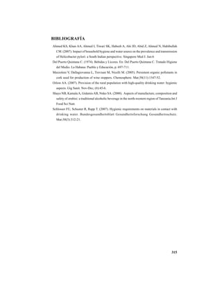 315
BIBLIOGRAFÍA
Ahmed KS, Khan AA, Ahmed I, Tiwari SK, Habeeb A, Ahi JD, Abid Z, Ahmed N, Habibullah
CM. (2007). Impact of household hygiene and water source on the prevalence and transmission
of Helicobacter pylori: a South Indian perspective. Singapore Med J. Jun:6
Del Puerto Quintana C. (1974). Bebidas y Licores. En: Del Puerto Quintana C. Tratado Higiene
del Medio. La Habana: Pueblo y Educación, p. 697-711.
Mazzoleni V, Dallagiovanna L, Trevisan M, Nicelli M. (2005). Persistent organic pollutants in
cork used for production of wine stoppers. Chemosphere. Mar;58(11):1547-52.
Orlow AA. (2007). Provision of the rural population with high-quality drinking water: hygienic
aspects. Gig Sanit. Nov-Dec; (6):45-6.
Shayo NB, Kamala A, GidamisAB, Nnko SA. (2000). Aspects of manufacture, composition and
safety of orubisi: a traditional alcoholic beverage in the north-western region of Tanzania.Int J
Food Sci Nutr.
Schlosser FU, Schuster R, Rapp T. (2007). Hygienic requirements on materials in contact with
drinking water. Bundesgesundheitsblatt Gesundheitsforschung Gesundheitsschutz.
Mar;50(3):312-21.
 