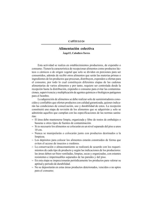 316
CAPÍTULO24
Alimentación colectiva
Ángel E. CaballeroTorres
Esta actividad se realiza en establecimientos productores, de expendio o
consumo. Tienen la característica de recepcionar alimentos como productos lác-
teos o cárnicos o de origen vegetal que solo se dividen en porciones para ser
consumidos, además de recibir otros alimentos que serán las materias primas o
ingredientes de los productos que procesan, distribuyen, expenden u ofertan para
el consumo, por todo lo cual constituyen diferentes etapas de las cadenas
alimentarias de varios alimentos y por tanto, requiere ser controlada desde la
recepción hasta la distribución, expendio o consumo para evitar las contamina-
ciones, supervivencia y multiplicación de agentes químicos o biológicos patógenos
para el hombre.
La adquisición de alimentos se debe realizar solo de suministradores cono-
cidos y confiables que oferten productos con calidad garantizada, quienes indica-
rán las condiciones de conservación, uso y durabilidad de estos. La recepción
constituirá una etapa de revisión de los alimentos que se adquirirán y solo se
admitirán aquellos que cumplan con las especificaciones de las normas sanita-
rias:
− El área debe mantenerse limpia, organizada y libre de restos de embalajes o
basuras u otros tipos de fuentes de contaminación.
− Si es necesario los alimentos se colocarán en un nivel separado del piso a unos
10 cm.
− Nunca se manipularán o colocarán junto con productos destinados a la
limpieza.
− Los depósitos para colocar los alimentos estarán construidos de forma que
eviten el acceso de insectos o roedores.
− La conservación o almacenamiento se realizará de acuerdo con los requeri-
mientos de cada tipo de producto y según las indicaciones de los productores:
las áreas deben ser bien ventiladas, limpias, secas y organizadas, con estantes
resistentes e impermeables separados de las paredes y del piso.
− En esta etapa se inspeccionarán periódicamente los productos para valorar su
aptitud y período de durabilidad.
− No se depositarán en estas áreas productos deteriorados, vencidos o no aptos
para el consumo.
 