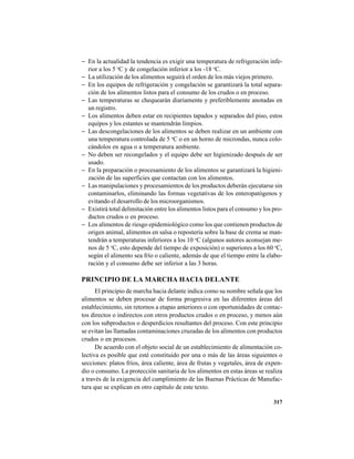 317
− En la actualidad la tendencia es exigir una temperatura de refrigeración infe-
rior a los 5 o
C y de congelación inferior a los -18 o
C.
− La utilización de los alimentos seguirá el orden de los más viejos primero.
− En los equipos de refrigeración y congelación se garantizará la total separa-
ción de los alimentos listos para el consumo de los crudos o en proceso.
− Las temperaturas se chequearán diariamente y preferiblemente anotadas en
un registro.
− Los alimentos deben estar en recipientes tapados y separados del piso, estos
equipos y los estantes se mantendrán limpios.
− Las descongelaciones de los alimentos se deben realizar en un ambiente con
una temperatura controlada de 5 o
C o en un horno de microndas, nunca colo-
cándolos en agua o a temperatura ambiente.
− No deben ser recongelados y el equipo debe ser higienizado después de ser
usado.
− En la preparación o procesamiento de los alimentos se garantizará la higieni-
zación de las superficies que contactan con los alimentos.
− Las manipulaciones y procesamientos de los productos deberán ejecutarse sin
contaminarlos, eliminando las formas vegetativas de los enteropatógenos y
evitando el desarrollo de los microorganismos.
− Existirá total delimitación entre los alimentos listos para el consumo y los pro-
ductos crudos o en proceso.
− Los alimentos de riesgo epidemiológico como los que contienen productos de
origen animal, alimentos en salsa o repostería sobre la base de crema se man-
tendrán a temperaturas inferiores a los 10 o
C (algunos autores aconsejan me-
nos de 5 o
C, esto depende del tiempo de exposición) o superiores a los 60 o
C,
según el alimento sea frío o caliente, además de que el tiempo entre la elabo-
ración y el consumo debe ser inferior a las 3 horas.
PRINCIPIO DE LA MARCHA HACIA DELANTE
El principio de marcha hacia delante indica como su nombre señala que los
alimentos se deben procesar de forma progresiva en las diferentes áreas del
establecimiento, sin retornos a etapas anteriores o con oportunidades de contac-
tos directos o indirectos con otros productos crudos o en proceso, y menos aún
con los subproductos o desperdicios resultantes del proceso. Con este principio
se evitan las llamadas contaminaciones cruzadas de los alimentos con productos
crudos o en procesos.
De acuerdo con el objeto social de un establecimiento de alimentación co-
lectiva es posible que esté constituido por una o más de las áreas siguientes o
secciones: platos fríos, área caliente, área de frutas y vegetales, área de expen-
dio o consumo. La protección sanitaria de los alimentos en estas áreas se realiza
a través de la exigencia del cumplimiento de las Buenas Prácticas de Manufac-
tura que se explican en otro capítulo de este texto.
 
