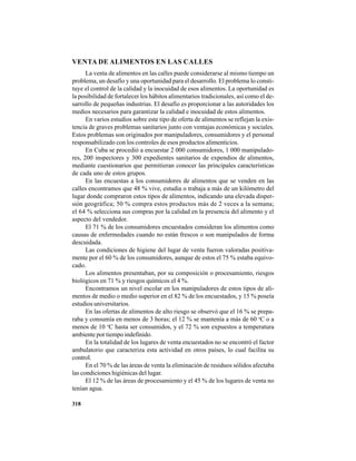 318
VENTA DE ALIMENTOS EN LAS CALLES
La venta de alimentos en las calles puede considerarse al mismo tiempo un
problema, un desafío y una oportunidad para el desarrollo. El problema lo consti-
tuye el control de la calidad y la inocuidad de esos alimentos. La oportunidad es
la posibilidad de fortalecer los hábitos alimentarios tradicionales, así como el de-
sarrollo de pequeñas industrias. El desafío es proporcionar a las autoridades los
medios necesarios para garantizar la calidad e inocuidad de estos alimentos.
En varios estudios sobre este tipo de oferta de alimentos se reflejan la exis-
tencia de graves problemas sanitarios junto con ventajas económicas y sociales.
Estos problemas son originados por manipuladores, consumidores y el personal
responsabilizado con los controles de esos productos alimenticios.
En Cuba se procedió a encuestar 2 000 consumidores, 1 000 manipulado-
res, 200 inspectores y 300 expedientes sanitarios de expendios de alimentos,
mediante cuestionarios que permitieran conocer las principales características
de cada uno de estos grupos.
En las encuestas a los consumidores de alimentos que se venden en las
calles encontramos que 48 % vive, estudia o trabaja a más de un kilómetro del
lugar donde compraron estos tipos de alimentos, indicando una elevada disper-
sión geográfica; 50 % compra estos productos más de 2 veces a la semana;
el 64 % selecciona sus compras por la calidad en la presencia del alimento y el
aspecto del vendedor.
El 71 % de los consumidores encuestados consideran los alimentos como
causas de enfermedades cuando no están frescos o son manipulados de forma
descuidada.
Las condiciones de higiene del lugar de venta fueron valoradas positiva-
mente por el 60 % de los consumidores, aunque de estos el 75 % estaba equivo-
cado.
Los alimentos presentaban, por su composición o procesamiento, riesgos
biológicos en 71 % y riesgos químicos el 4 %.
Encontramos un nivel escolar en los manipuladores de estos tipos de ali-
mentos de medio o medio superior en el 82 % de los encuestados, y 15 % poseía
estudios universitarios.
En las ofertas de alimentos de alto riesgo se observó que el 16 % se prepa-
raba y consumía en menos de 3 horas; el 12 % se mantenía a más de 60 o
C o a
menos de 10 o
C hasta ser consumidos, y el 72 % son expuestos a temperatura
ambiente por tiempo indefinido.
En la totalidad de los lugares de venta encuestados no se encontró el factor
ambulatorio que caracteriza esta actividad en otros países, lo cual facilita su
control.
En el 70 % de las áreas de venta la eliminación de residuos sólidos afectaba
las condiciones higiénicas del lugar.
El 12 % de las áreas de procesamiento y el 45 % de los lugares de venta no
tenían agua.
 