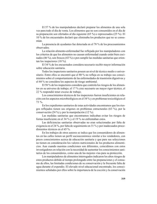 319
El 57 % de los manipuladores declaró preparar los alimentos de una sola
vez para todo el día de venta. Los alimentos que no son consumidos en el día de
su preparación son ofertados al día siguiente (65 %) o reprocesados (25 %). El
10 % de los encuestados declaró que eliminaba los productos que no se consu-
mían.
La presencia de ayudantes fue detectada en el 78 % de los procesamientos
observados.
La relación alimento-enfermedad fue reflejada por los manipuladores con
los criterios de que los alimentos no causan enfermedad cuando están bien coci-
nados (46 %), son frescos (43 %) o por cumplir las medidas sanitarias que orien-
tan los inspectores (10 %).
El 34 % de los encuestados considera necesario recibir mayor información
sobre educación sanitaria.
Todos los inspectores sanitarios poseen un nivel de técnico medio o univer-
sitario. Entre ellos se encontró que el 80 % no refleja en su trabajo sus conoci-
mientos sobre el comportamiento de las enfermedades de trasmisión digestivas y
el 44 % no considera los aspectos de riesgo ambiental.
El 58 % de los inspectores considera que controla los riesgos de los alimen-
tos en su universo de trabajo; el 17 % cree necesario un mayor rigor técnico, el
22 % respondió tener exceso de trabajo.
Los conocimientos técnicos de los inspectores fueron insuficientes en rela-
ción con los aspectos microbiológicos en el 34 % y en problemas toxicológicos el
73 %.
En los expedientes sanitarios de estas actividades encontramos que los ries-
gos reflejados tienen sus orígenes en problemas estructurales (63 %), por la
conservación (24 %) y por la manipulación (12 %).
Las medidas sanitarias que encontramos indicaban evitar los riesgos de
forma insuficiente en el 34 % y el 19 % no enfrentaban estos.
Las deficiencias sanitarias observadas no eran solucionadas por falta de
exigencia en el 24 %, por falta de seguimiento en 31 % y por inadecuados proce-
dimientos técnicos en el 45 %.
En los trabajos de otros autores se indica que los consumidores de alimen-
tos en las calles tienen un perfil socioeconómico similar a los vendedores, con
pocos conocimientos acerca de educación sanitaria y que para sus selecciones
no tienen en consideración los valores nutricionales de los productos alimenti-
cios. Aun cuando nuestras condiciones son diferentes, coincidimos con estos
investigadores en relación con la necesidad de aumentar los conocimientos sani-
tarios de los consumidores, como una de las mejores vías para su protección.
Los manipuladores de alimentos interrogados indicaron los altos riesgos de
estos productos debido al tiempo prolongado entre las preparaciones y el consu-
mo de ellos, las limitadas condiciones de su conservación y la frecuente falta de
agua durante el expendio. El elevado nivel educacional encontrado, los conoci-
mientos señalados por ellos sobre la importancia de la cocción y la conservación
 