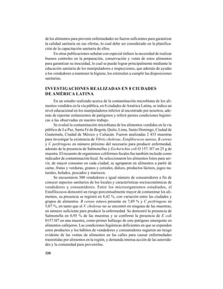 320
de los alimentos para prevenir enfermedades no fueron suficientes para garantizar
la calidad sanitaria en sus ofertas, lo cual debe ser considerado en la planifica-
ción de la capacitación sanitaria de ellos.
En otras publicaciones señalan con especial énfasis la necesidad de realizar
buenos controles en la preparación, conservación y venta de estos alimentos
para garantizar su inocuidad, lo cual se puede lograr principalmente mediante la
educación sanitaria de los manipuladores e inspecciones, que además de ayudar
a los vendedores a mantener la higiene, los estimulen a cumplir las disposiciones
sanitarias.
INVESTIGACIONES REALIZADAS EN 8 CIUDADES
DE AMÉRICA LATINA
En un estudio realizado acerca de la contaminación microbiana de los ali-
mentos vendidos en la vía pública, en 8 ciudades deAmérica Latina, se indica un
nivel educacional en los manipuladores inferior al encontrado por nosotros, ade-
más de reportar aislamientos de patógenos y referir peores condiciones higiéni-
cas a las observadas en nuestro trabajo.
Se evaluó la contaminación microbiana de los alimentos vendidos en la vía
pública de La Paz, Santa Fé de Bogotá, Quito, Lima, Santo Domingo, Ciudad de
Guatemala, Ciudad de México y Culiacán. Fueron analizadas 2 433 muestras
para investigar la existencia de Vibrio cholerae, Estafilococos aureus, B cereus
y C perfringens en número próximo del necesario para producir enfermedad,
además de la presencia de Salmonellas y Escherichia coli O 157: H7 en 25 g de
muestra. El recuento de organismos coliformes fecales fue también incluido como
indicador de contaminación fecal. Se seleccionaron los alimentos listos para ser-
vir, de mayor consumo en cada ciudad, se agruparon en alimentos a partir de
carne, frutas y verduras, granos y cereales, dulces, productos lácteos, jugos na-
turales, helados, pescados y mariscos.
Se encuestaron 300 vendedores e igual número de consumidores a fin de
conocer aspectos sanitarios de los locales y características socioeconómicas de
vendedores y consumidores. Entre los microorganismos estudiados, el
Estafilococos demostró un riesgo porcentualmente mayor de contaminar los ali-
mentos, su presencia se registró en 8,42 %, con variación entre las ciudades y
grupos de alimentos. B cereus estuvo presente en 7,89 % y C perfringens en
5,07 %, en tanto que el V. cholerae no se encontró en ninguna de las muestras,
en número suficiente para producir la enfermedad. Se demostró la presencia de
Salmonella en 0,95 % de las muestras y se confirmó la presencia de E coli
0157:H7 en una muestra, como primer hallazgo de este patógeno emergente en
alimentos callejeros. Las condiciones higiénicas deficientes en que se expenden
estos productos y los hábitos de vendedores y consumidores sugieren un riesgo
evidente de las ventas de alimentos en las calles para causar enfermedades
trasmitidas por alimentos en la región, y demanda intensa acción de las autorida-
des y la comunidad para prevenirlas.
 