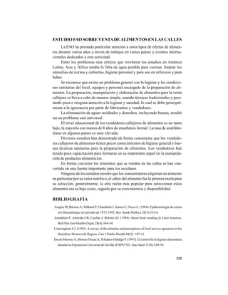321
ESTUDIO FAO SOBREVENTADEALIMENTOS EN LAS CALLES
La FAO ha prestado particular atención a estos tipos de ofertas de alimen-
tos durante varios años a través de trabajos en varios países y eventos interna-
cionales dedicados a esta actividad.
Entre los problemas más críticos que revelaron los estudios en América
Latina, Asia y África estaba la falta de agua potable para cocinar, limpiar los
utensilios de cocina y cubiertos, higiene personal y para uso en refrescos y para
beber.
Se reconoce que existe un problema general con la higiene y las condicio-
nes sanitarias del local, equipos y personal encargado de la preparación de ali-
mentos. La preparación, manipulación y elaboración de alimentos para la venta
callejera se lleva a cabo de manera simple, usando técnicas tradicionales y pres-
tando poca o ninguna atención a la higiene y sanidad, lo cual se debe principal-
mente a la ignorancia por parte de fabricantes y vendedores.
La eliminación de aguas residuales y desechos, incluyendo basura, resultó
ser un problema casi universal.
El nivel educacional de los vendedores callejeros de alimentos es un tanto
bajo, la mayoría con menos de 8 años de enseñanza formal. La tasa de analfabe-
tismo en algunos países es muy elevada.
Diversos estudios han demostrado de forma consistente que los vendedo-
res callejeros de alimentos tienen pocos conocimientos de higiene general y bue-
nas técnicas sanitarias para la preparación de alimentos. Los vendedores han
tenido poca capacitación para formarse en su importante papel en la manipula-
ción de productos alimenticios.
En forma creciente los alimentos que se venden en las calles se han con-
vertido en una fuente importante para los escolares.
Ninguno de los estudios mostró que los consumidores eligieran un alimento
en particular por su valor nutritivo, el sabor del alimento fue la primera razón para
su selección, generalmente, la otra razón más popular para seleccionar estos
alimentos era su bajo costo, seguido por su conveniencia y disponibilidad.
BIBLIOGRAFÍA
Aragón M; BarretoA; Tabbard P; Chambule J; Santos C; NoyaA. (1994). Epidemiologia da colera
em Mocambique no periodo de 1973-1992. Rev Saude Publica 28(5):332-6.
Arambulo P; Almeida CR; Cuellar J; Belotto AJ. (1994). Street food vending in Latin America.
Bull PanAm-Health-Organ 28(4):344-54.
Cunningham CJ. (1993).Asurvey of the attitudes and perceptions of food service operators in the
Hamilton-Wentworth Region. Can J Public Health 84(2): 107-11.
Duran MorenoA; Moreno DuranA;Toledano Hidalgo P. (1993). El control de la higiene alimentaria
durante la Exposicion Universal de Sevilla (EXPO’92). Gac-Sanit 7(38):249-58.
 