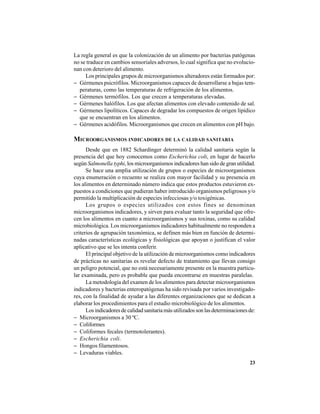 23
La regla general es que la colonización de un alimento por bacterias patógenas
no se traduce en cambios sensoriales adversos, lo cual significa que no evolucio-
nan con deterioro del alimento.
Los principales grupos de microorganismos alteradores están formados por:
− Gérmenes psicrófilos. Microorganismos capaces de desarrollarse a bajas tem-
peraturas, como las temperaturas de refrigeración de los alimentos.
− Gérmenes termófilos. Los que crecen a temperaturas elevadas.
− Gérmenes halófilos. Los que afectan alimentos con elevado contenido de sal.
− Gérmenes lipolíticos. Capaces de degradar los compuestos de origen lipídico
que se encuentran en los alimentos.
− Gérmenes acidófilos. Microorganismos que crecen en alimentos con pH bajo.
MICROORGANISMOS INDICADORES DE LA CALIDAD SANITARIA
Desde que en 1882 Schardinger determinó la calidad sanitaria según la
presencia del que hoy conocemos como Escherichia coli, en lugar de hacerlo
según Salmonella typhi, los microorganismos indicadores han sido de gran utilidad.
Se hace una amplia utilización de grupos o especies de microorganismos
cuya enumeración o recuento se realiza con mayor facilidad y su presencia en
los alimentos en determinado número indica que estos productos estuvieron ex-
puestos a condiciones que pudieran haber introducido organismos peligrosos y/o
permitido la multiplicación de especies infecciosas y/o toxigénicas.
Los grupos o especies utilizados con estos fines se denominan
microorganismos indicadores, y sirven para evaluar tanto la seguridad que ofre-
cen los alimentos en cuanto a microorganismos y sus toxinas, como su calidad
microbiológica. Los microorganismos indicadores habitualmente no responden a
criterios de agrupación taxonómica, se definen más bien en función de determi-
nadas características ecológicas y fisiológicas que apoyan o justifican el valor
aplicativo que se les intenta conferir.
El principal objetivo de la utilización de microorganismos como indicadores
de prácticas no sanitarias es revelar defecto de tratamiento que llevan consigo
un peligro potencial, que no está necesariamente presente en la muestra particu-
lar examinada, pero es probable que pueda encontrarse en muestras paralelas.
La metodología del examen de los alimentos para detectar microorganismos
indicadores y bacterias enteropatógenas ha sido revisada por varios investigado-
res, con la finalidad de ayudar a las diferentes organizaciones que se dedican a
elaborar los procedimientos para el estudio microbiológico de los alimentos.
Losindicadoresdecalidadsanitariamásutilizadossonlasdeterminacionesde:
− Microorganismos a 30 ºC.
− Coliformes
− Coliformes fecales (termotolerantes).
− Escherichia coli.
− Hongos filamentosos.
− Levaduras viables.
 