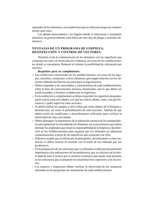 324
separados de los alimentos y en condiciones que no ofrezcan riesgos de contami-
nación para estos.
Las plantas procesadoras y los lugares donde se almacenan o manipulan
alimentos en general deberán estar libres de todo tipo de plagas y animales do-
mésticos.
VENTAJAS DE UN PROGRAMA DE LIMPIEZA,
DESINFECCIÓN Y CONTROL DE VECTORES
Permiten evitar la contaminación de los alimentos con las superficies que
contactan con estos, de forma directa o indirecta, así como de los establecimien-
tos donde se encuentran. Reducen al mínimo la posibilidad de infestación por
vectores.
Requisitos para su cumplimiento:
− Las condiciones estructurales de los establecimientos, así como de los equi-
pos, utensilios, recipientes u otros elementos que tengan relación con los ali-
mentos deberán facilitar las acciones para su higienización.
− Deben responder a las necesidades y características de cada establecimiento,
sobre la base de conocimientos técnicos actualizados, por lo que deben ser
confeccionados o al menos avalados por un higienista.
− En la confección y cumplimiento se deben responder las siguientes preguntas:
quién realiza estas actividades, con qué las realiza, dónde, cómo, con qué fre-
cuencia y quién supervisa estas acciones.
− Se deben indicar los equipos y otros útiles que serán objetos de la limpieza y
desinfección, así como el procedimiento de estas acciones. Además de que
deben existir las condiciones y procedimientos suficientes para verificar la
efectividad de estas actividades.
− Deben distinguir: la importancia de la educación sanitaria de los manipulado-
res para garantizar la inocuidad de los alimentos, los conocimientos que deben
dominar los empleados que tienen la responsabilidad de la limpieza y desinfec-
ción en los establecimientos para asegurar que los alimentos no adquieran
contaminaciones a partir de las superficies que contactan con ellos.
− Debemos aceptar que la utilización de detergentes, desinfectantes u otras sus-
tancias se deben realizar de acuerdo con el modo de uso indicado por sus
productores.
− En la preparación de las soluciones que se utilizarán se debe prestar particular
importancia a las indicaciones de los productores, por su relación con la efec-
tividad de estas e incluso por el carácter económico que puede estar presente
en las soluciones que se preparan en concentraciones superiores a las necesa-
rias.
− Los usuarios e inspectores deben verificar la efectividad de las sustancias
utilizadas en los programas de saneamiento de cada establecimiento.
 