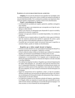 325
LIMPIEZA EN LOS ESTABLECIMIENTOS DE ALIMENTOS
Limpieza. Es la acción de eliminar de una superficie las suciedades como
los restos de alimentos, grasa, polvo, tierra o residuos de sustancias utilizadas en
una actividad determinada. Con su realización se produce una importante elimi-
nación de agentes contaminantes y facilita el efecto de los desinfectantes.
Etapas o procedimientos de limpieza:
− La eliminación de suciedades por raspado, aspiración, cepillado, restregado u
otros métodos.
− Aplicación de agua a una temperatura que corresponda con el tipo de sucie-
dad que se debe eliminar.
− Aplicar una solución con detergentes para desprender la capa de suciedad y
mantenerla en solución o suspensión.
− Enjuagar con agua para eliminar la suciedad desprendida y los residuos de
detergentes.
− En algunos casos se requiere aplicar a la superficie a tratar, agua con distintos
tipos de sustancias químicas para facilitar la separación de costras y grasa
antes de realizar el procedimiento indicado en el párrafo anterior.
− Es posible que sea necesario repetir este proceso hasta que la superficie se
encuentre limpia y pueda ser tratada con desinfectantes.
Requisitos que se deben cumplir durante la limpieza:
− Evitar las acciones de barrer en seco que producen la propagación del polvo y
pequeñas partículas de suciedades a superficies cercanas.
− Evitar la caída de residuos sólidos en las tuberías que conducen los residuales
líquidos, para disminuir las posibilidades de obstrucciones en estas.
− La limpieza se puede realizar después de separar los equipos en sus diferentes
componentes o sin desmontarlos. En el segundo caso es importante que el
diseño del equipo permita pasar las soluciones de limpieza a elevada velocidad
y con flujo turbulento.
− Si se utilizan las máquinas lavadoras o fregadoras que realizan la higienización
de vajillas, útiles pequeños, etc., que aplican varios tipos de soluciones al me-
nos a 2 temperaturas diferentes, es importante la eliminación por arrastre con
agua de los residuos gruesos de las superficies a lavar antes de ser introduci-
das en las máquinas, así como verificar la eliminación total del detergente con
el enjuague.
− Según las características de las superficies a tratar y el tipo de suciedad a
eliminar es posible que sean necesarias las aplicaciones de agua o de solucio-
nes con detergentes de forma pulverizada a elevada presión y bajo volumen, o
a baja presión con elevado volumen.
− Las superficies tratadas con los diferentes métodos de limpieza, especialmen-
te el fregado, deben ser expuestas al secado total, que es preferible sea reali-
zado de forma natural y facilitado por el escurrido del agua de enjuague. Con
estas acciones se evita el desarrollo de microorganismos.
 