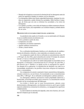 326
− Después de la limpieza es necesaria la eliminación de los detergentes antes de
poner las superficies tratadas en contacto con los alimentos.
− Los detergentes deben tener buena capacidad humectante, mantener los resi-
duos en suspensión y poder eliminar las suciedades. Debe facilitar el enjua-
gue, de forma que con este se eliminen las suciedades y los restos de
detergentes.
− Los cepillos y escobas y otros útiles de limpieza no deben mantenerse directa-
mente sobre el piso, sino suspendidos o en su defecto limpios y aislados dentro
de un nylon.
DESINFECCIÓN EN ESTABLECIMIENTOS DE ALIMENTOS
Los productos más usados en el mundo y a su vez autorizados en Cuba para
su uso en establecimientos de alimentos son:
− Cloro y producto a partir de cloro.
− Compuestos con yodo.
− Compuestos con amonio cuaternario.
− Agentes anfóteros tensioactivos.
− Ácidos y álcalis fuertes.
No se utilizarán desinfectantes fenólicos en la desinfección de estableci-
mientos de alimentos vehículos y otros materiales en contactos con estos.
Los compuestos a partir de cloro se utilizarán en concentraciones entre 50
y 250 mg/L de cloro libre, para la desinfección normal. El tiempo de contacto
será de1 a 5 min en virtud del elevado nivel corrosivo de estos.
Los compuestos con yodo en un medio ácido pueden ser mezclados con un
detergente, se utilizarán a concentraciones de 25 a 50 mg/L de yodo libre, a
pH menores que 4. Debido a su rápida acción se enjuagarán las superfi-
cies después de su aplicación. La desinfección de alimentos con yodo no es
recomendada, atendiendo a las posibles reacciones alérgicas de manipula-
dores y consumidores.
Los compuestos de amonio cuaternario tienen características detergentes,
son poco corrosivos y no son tóxicos. Se recomienda su uso a concentraciones
entre 200 y 1 200 mg/L. No se utilizarán con detergentes o jabones aniónicos.
Los detergentes anfóteros tensioactivos tienen propiedades detersivas y
bactericidas, son de baja toxicidad y poco corrosivos. La concentración varía de
acuerdo con las recomendaciones del fabricante.
Los ácidos y álcalis que se usan frecuentemente, además como
desincrustantes y desengrasantes, son altamente corrosivos, por lo que se tendrá
especial cuidado de no contaminar los alimentos, y se enjuagarán las superficies
cuidadosamente.
La efectividad de la desinfección depende, entre otros factores, de la cali-
dad de la limpieza que la antecede.
 