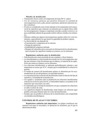 327
Métodos de desinfección:
− Tratamientos físicos (calor con temperatura de hasta 80 o
C, vapor).
− Uso de sustancias químicas que permiten disminuir la cantidad de
microorganismos (cloro, yodo, amonio cuaternario, además de soluciones áci-
das o alcalinas).
− El cloro es considerado como el más indicado en los tratamientos de la mayo-
ría de las superficies que contactan con alimentos por su rápido efecto sobre
los microorganismos. Aunque es importante recordar su poder corrosivo y su
poca estabilidad, además de que puede conferir sabores extraños a los alimen-
tos.
− Debemos señalar que algunos microorganismos pueden sobrevivir a este tra-
tamiento, especialmente los que tienen la capacidad de producir esporas.
− La efectividad de esta depende de:
• Concentración y temperatura de la solución.
• Tiempo de exposición.
• Estabilidad del compuesto utilizado.
• Después de la desinfección es necesaria la eliminación de los desinfectantes
antes de poner las superficies tratadas en contacto con los alimentos
Regulaciones sanitarias para la desinfección:
− Toda desinfección estará precedida de una completa y eficaz limpieza.
− Los desinfectantes se seleccionarán de acuerdo con los microorganismos que
hay que eliminar, el tipo de alimento que se elabora y el material de las super-
ficies que entran en contacto con los alimentos.
− Las soluciones desinfectantes se aplicarán preferiblemente calientes a una
temperatura no menor que 45 0
C, siempre que la estabilidad de la solución lo
permita.
− El tiempo de contacto del desinfectante químico se determina por las reco-
mendaciones de uso del producto o la autoridad sanitaria.
− La concentración de la solución del desinfectante estará en función del tipo de
superficie y la finalidad de la desinfección.
− Los equipos y recipientes para la preparación de soluciones desinfectantes
serán de uso exclusivo para este fin, se mantendrán limpios y no podrán ser de
materiales que reaccionen con estos.
− Es importante que el tiempo de antelación con que se preparen las soluciones
no dañe el efecto de estas.
− Las superficies después de desinfectadas serán limpias con suficiente agua
potable como para eliminar todos los restos del desinfectante.
− Siempre que sea posible la eficiencia de los desinfectantes será comprobada
con métodos microbiológicos.
CONTROL DE PLAGAS Y VECTORES
Regulaciones sanitarias más importantes. Las plagas constituyen una
amenaza seria para la inocuidad y la aptitud de los alimentos, por lo que la
administración debe:
 
