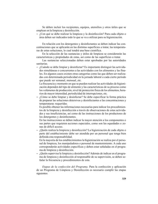 329
Se deben incluir los recipientes, equipos, utensilios y otros útiles que se
emplean en la limpieza y desinfección.
− ¿Con qué se debe realizar la limpieza y la desinfección? Para cada objeto o
área deben ser indicados todo lo que se va a utilizar para su higienización.
En relación con los detergentes y desinfectantes se deben indicar las con-
centraciones que se aplicarán en las distintas superficies a tratar, las temperatu-
ras de estas soluciones, lo cual tendrá una base científica.
En la selección de las sustancias y útiles de limpieza se considerarán las
características y propiedades de estas, así como de las superficies a tratar.
Las sustancias seleccionadas deben estar aprobadas por las autoridades
sanitarias.
− ¿Cuándo se debe limpiar y desinfectar? Es importante distinguir las activida-
des simultáneas o concurrentes a las actividades con los alimentos y las fina-
les. En algunos casos existen otras categorías como las que deben ser realiza-
das con determinada periodicidad en la jornada laboral o cada cierto período
que puede ser semanal, mensual, etc.
La frecuencia y momento en que se pueden realizar las actividades de higieni-
zación dependen del tipo de alimento y las características de su proceso como
los volúmenes de producción, nivel de protección física de los alimentos, hora-
rios de mayor intensidad, periodicidad de interrupciones, etc.
− ¿Cómo se debe limpiar y desinfectar? Se debe especificar la forma práctica
de preparar las soluciones detersivas y desinfectantes a las concentraciones y
temperaturas requeridas.
Es posible obtener las informaciones necesarias para indicar los procedimien-
tos de la limpieza y desinfección a través de observaciones de estas activida-
des y sus insuficiencias, así como de las instrucciones de los productores de
los detergentes y desinfectantes.
En las instrucciones se deben indicar la mayor atención a los componentes o
sus partes que requieren acciones especiales, como son las oquedades o zo-
nas de difícil acceso.
− ¿Quién realiza la limpieza y desinfección? La higienización de cada objeto o
parte del establecimiento debe ser atendida por un personal que tenga bien
definida esta responsabilidad.
En la mayoría de los establecimientos la higienización se realiza por el perso-
nal de limpieza, los manipuladores o personal de mantenimiento. A cada uno
corresponderán actividades específicas y deben estar señaladas en el progra-
ma de limpieza y desinfección.
− ¿Quién supervisa la limpieza y desinfección?Además de indicar en el progra-
ma de limpieza y desinfección al responsable de su supervisión, se deben se-
ñalar la frecuencia y procedimientos de esta.
Etapas de la confección del Programa. Para la confección y aplicación
de un Programa de Limpieza y Desinfección es necesario cumplir las etapas
siguientes:
 