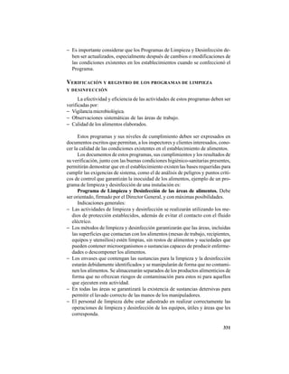 331
− Es importante considerar que los Programas de Limpieza y Desinfección de-
ben ser actualizados, especialmente después de cambios o modificaciones de
las condiciones existentes en los establecimientos cuando se confeccionó el
Programa.
VERIFICACIÓN Y REGISTRO DE LOS PROGRAMAS DE LIMPIEZA
Y DESINFECCIÓN
La efectividad y eficiencia de las actividades de estos programas deben ser
verificadas por:
− Vigilancia microbiológica.
− Observaciones sistemáticas de las áreas de trabajo.
− Calidad de los alimentos elaborados.
Estos programas y sus niveles de cumplimiento deben ser expresados en
documentos escritos que permitan, a los inspectores y clientes interesados, cono-
cer la calidad de las condiciones existentes en el establecimiento de alimentos.
Los documentos de estos programas, sus cumplimientos y los resultados de
su verificación, junto con las buenas condiciones higiénico-sanitarias presentes,
permitirán demostrar que en el establecimiento existen las bases requeridas para
cumplir las exigencias de sistema, como el de análisis de peligros y puntos críti-
cos de control que garantizán la inocuidad de los alimentos, ejemplo de un pro-
grama de limpieza y desinfección de una instalación es:
Programa de Limpieza y Desinfección de las áreas de alimentos. Debe
ser orientado, firmado por el Director General, y con máximas posibilidades.
Indicaciones generales:
− Las actividades de limpieza y desinfección se realizarán utilizando los me-
dios de protección establecidos, además de evitar el contacto con el fluido
eléctrico.
− Los métodos de limpieza y desinfección garantizarán que las áreas, incluidas
las superficies que contactan con los alimentos (mesas de trabajo, recipientes,
equipos y utensilios) estén limpias, sin restos de alimentos y suciedades que
pueden contener microorganismos o sustancias capaces de producir enferme-
dades o descomponer los alimentos.
− Los envases que contengan las sustancias para la limpieza y la desinfección
estarán debidamente identificados y se manipularán de forma que no contami-
nen los alimentos. Se almacenarán separados de los productos alimenticios de
forma que no ofrezcan riesgos de contaminación para estos ni para aquellos
que ejecuten esta actividad.
− En todas las áreas se garantizará la existencia de sustancias detersivas para
permitir el lavado correcto de las manos de los manipuladores.
− El personal de limpieza debe estar adiestrado en realizar correctamente las
operaciones de limpieza y desinfección de los equipos, útiles y áreas que les
corresponda.
 